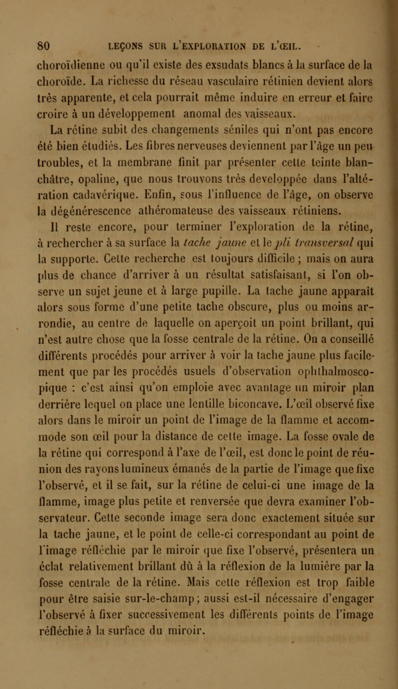 choroïdienne ou qu'il existe des exsudats blancs à la surface de la choroïde. La richesse du réseau vasculaire rétinien devient alors très apparente, et cela pourrait même induire en erreur et faire croire à un développement anomal des vaisseaux. La rétine subit des changements séniles qui n'ont pas encore été bien étudiés. Les fibres nerveuses deviennent par l'âge un peu troubles, et la membrane unit par présenter celte teinte blan- châtre, opaline, que nous trouvons très développée dans l'alté- ration cadavérique. Enfin, sous l'influence de l'âge, on observe la dégénérescence athéromateuse des vaisseaux rétiniens. Il reste encore, pour terminer l'exploration de la rétine, à rechercher à sa surface la tache jaune et \ep/i transversal qui la supporte. Cette recherche est toujours difficile ; mais on aura plus de chance d'arriver à un résultat satisfaisant, si l'on ob- serve un sujet jeune et à large pupille. La tache jaune apparaît alors sous forme d'une petite tache obscure, plus ou moins ar- rondie, au centre de laquelle on aperçoit un point brillant, qui n'est autre chose que la fosse centrale de la rétine. On a conseillé différents procédés pour arriver à voir la tache jaune plus facile- ment que parles procédés usuels d'observation ophlhalmosco- pique : c'est ainsi qu'on emploie avec avantage un miroir plan derrière lequel on place une lentille biconcave. L'œil observé fixe alors dans le miroir un point de l'image de la flamme et accom- mode son œil pour la distance de cette image. La fosse ovale de la rétine qui correspond à l'axe de l'œil, est donc le point de réu- nion des rayons lumineux émanés de la partie de l'image que fixe l'observé, et il se fait, sur la rétine de celui-ci une image de la flamme, image plus petite et renversée que devra examiner l'ob- servateur. Cette seconde image sera donc exactement située sur la tache jaune, et le point de celle-ci correspondant au point de l'image réfléchie par le miroir que fixe l'observé, présentera un éclat relativement brillant dû à la réflexion de la lumière par la fosse centrale de la rétine. Mais cette réflexion est trop faible pour être saisie sur-le-champ; aussi est-il nécessaire d'engager l'observé à fixer successivement les différents points de l'image réfléchie à la surface du miroir.