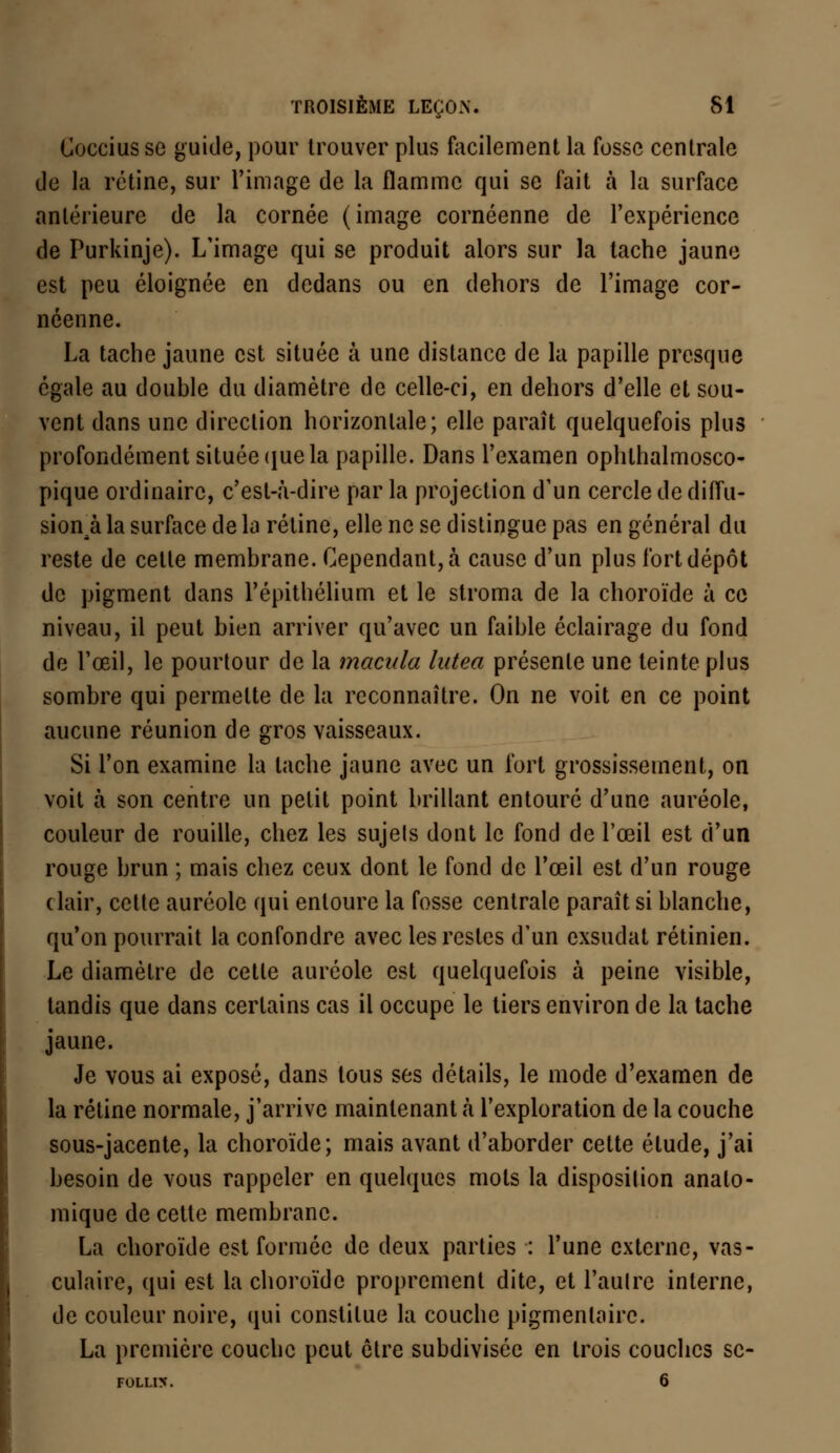 Cocciusse guide, pour trouver plus facilement la fosse centrale de la rétine, sur l'image de la flamme qui se fait à la surface antérieure de la cornée (image cornéenne de l'expérience de Purkinje). L'image qui se produit alors sur la tache jaune est peu éloignée en dedans ou en dehors de l'image cor- néenne. La tache jaune est située à une distance de la papille presque égale au double du diamètre de celle-ci, en dehors d'elle et sou- vent dans une direction horizontale; elle paraît quelquefois plus profondément située que la papille. Dans l'examen ophlhalmosco- pique ordinaire, c'est-à-dire par la projection d'un cercle de diffu- sion^ la surface de la rétine, elle ne se distingue pas en général du reste de cette membrane. Cependant, à cause d'un plus fort dépôt de pigment dans l'épithélium et le stroma de la choroïde à ce niveau, il peut bien arriver qu'avec un faible éclairage du fond de l'œil, le pourtour de la macula lutea présente une teinte plus sombre qui permette de la reconnaître. On ne voit en ce point aucune réunion de gros vaisseaux. Si l'on examine la tache jaune avec un fort grossissement, on voit à son centre un petit point brillant entouré d'une auréole, couleur de rouille, chez les sujets dont le fond de l'œil est d'un rouge brun ; mais chez ceux dont le fond de l'œil est d'un rouge clair, cette auréole qui entoure la fosse centrale paraît si blanche, qu'on pourrait la confondre avec les restes d'un exsudât rétinien. Le diamètre de cette auréole est quelquefois à peine visible, tandis que dans certains cas il occupe le tiers environ de la tache jaune. Je vous ai exposé, dans tous ses détails, le mode d'examen de la rétine normale, j'arrive maintenant à l'exploration de la couche sous-jacente, la choroïde; mais avant d'aborder cette étude, j'ai besoin de vous rappeler en quelques mots la disposition analo- mique de cette membrane. La choroïde est formée de deux parties : l'une externe, vas- culaire, qui est la choroïde proprement dite, et l'autre interne, de couleur noire, qui constitue la couche pigmenlaire. La première couche peut être subdivisée en trois couches se-