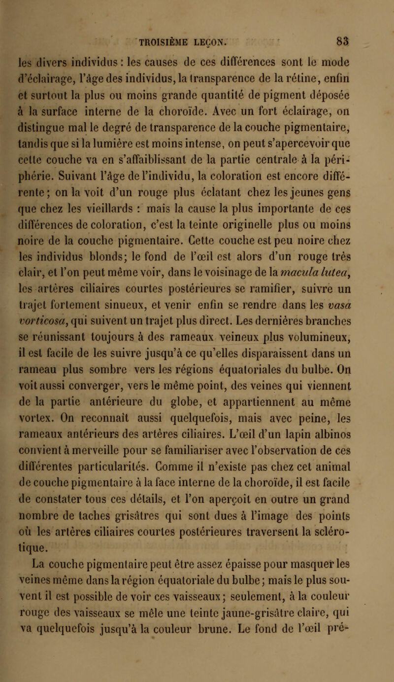 les divers individus : les causes de ces différences sont le mode d'éclairage, l'âge des individus, la transparence de la rétine, enfin et surtout la plus ou moins grande quantité de pigment déposée à la surface interne de la choroïde. Avec un fort éclairage, on distingue mal le degré de transparence de la couche pigmentaire, tandis que si la lumière est moins intense, on peut s'apercevoir que cette couche va en s'affaiblissant de la partie centrale à la péri- phérie. Suivant l'âge de l'individu, la coloration est encore diffé- rente; on la voit d'un rouge plus éclatant chez les jeunes gens que chez les vieillards : mais la cause la plus importante de ces différences de coloration, c'est la teinte originelle plus ou moins noire de la couche pigmentaire. Cette couche est peu noire chez les individus blonds; le fond de l'œil est alors d'un rouge très clair, et l'on peut même voir, dans le voisinage de la macula lutea, les artères ciliaires courtes postérieures se ramifier, suivre un trajet fortement sinueux, et venir enfin se rendre dans les vasa vorticosa, qui suivent un trajet plus direct. Les dernières branches se réunissant toujours à des rameaux veineux plus volumineux, il est facile de les suivre jusqu'à ce qu'elles disparaissent dans un rameau plus sombre vers les régions équaloriales du bulbe. On voit aussi converger, vers le même point, des veines qui viennent de la partie antérieure du globe, et appartiennent au même vortex. On reconnaît aussi quelquefois, mais avec peine, les rameaux antérieurs des artères ciliaires. L'œil d'un lapin albinos convient à merveille pour se familiariser avec l'observation de ces diiïérentes particularités. Gomme il n'existe pas chez cet animal de couche pigmentaire à la face interne de la choroïde, il est facile de constater tous ces détails, et l'on aperçoit en outre un grand nombre de taches grisâtres qui sont dues à l'image des points où les artères ciliaires courtes postérieures traversent la scléro- tique. La couche pigmentaire peut être assez épaisse pour masquer les veines même dans la région équatoriale du bulbe ; mais le plus sou- Vent il est possible de voir ces vaisseaux; seulement, à la couleur rouge des vaisseaux se mêle une teinte jaunc-grisatre claire, qui va quelquefois jusqu'à la couleur brune. Le fond de l'œil pré-