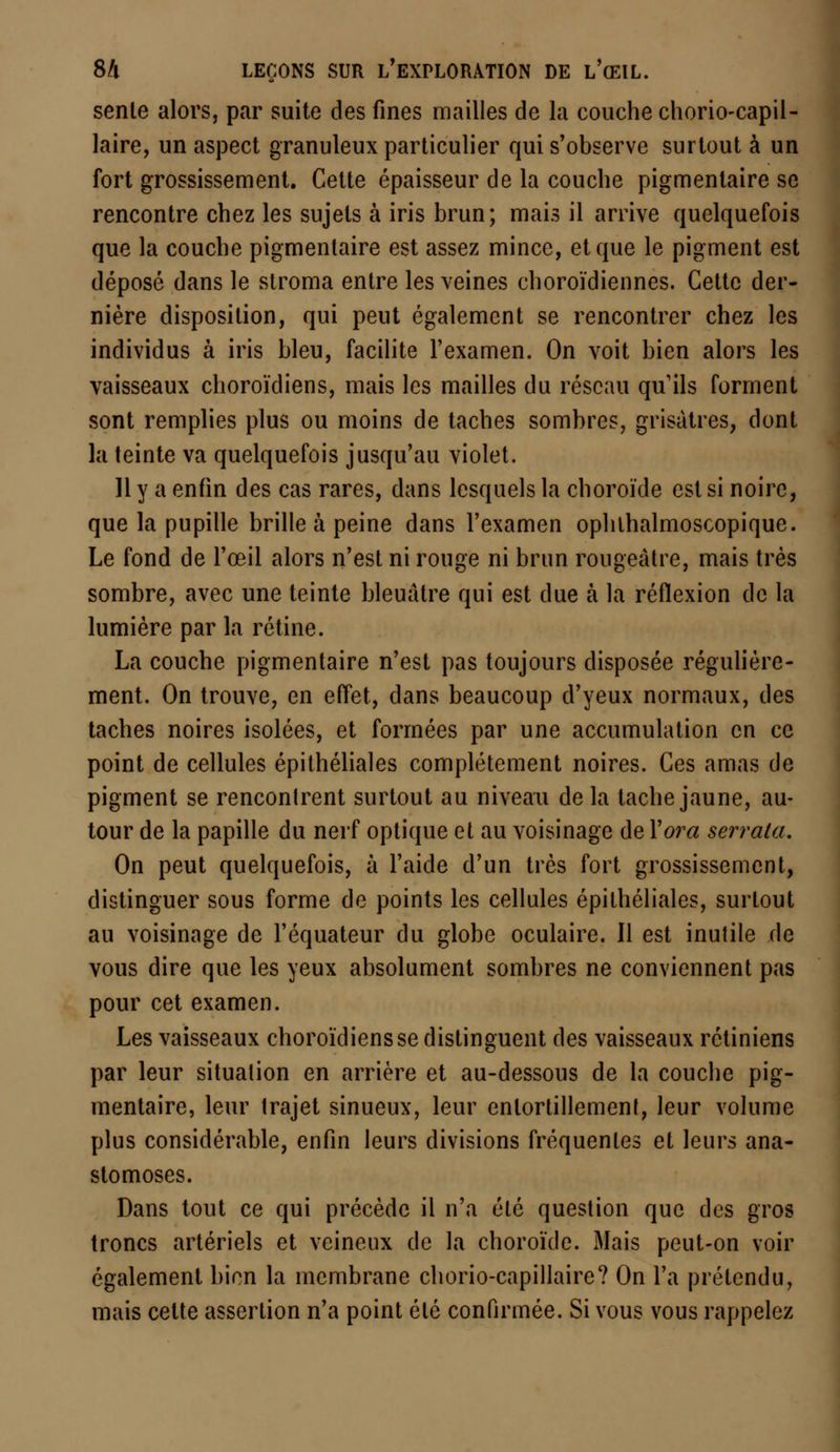 sente alors, par suite des fines mailles de la couche chorio-capil- laire, un aspect granuleux particulier qui s'observe surtout à un fort grossissement. Cette épaisseur de la couche pigmentaire se rencontre chez les sujets à iris brun; mais il arrive quelquefois que la couche pigmentaire est assez mince, et que le pigment est déposé dans le stroma entre les veines choroïdiennes. Cette der- nière disposition, qui peut également se rencontrer chez les individus à iris bleu, facilite l'examen. On voit bien alors les vaisseaux choroïdiens, mais les mailles du réseau qu'ils forment sont remplies plus ou moins de taches sombres, grisâtres, dont la teinte va quelquefois jusqu'au violet. Il y a enfin des cas rares, dans lesquels la choroïde est si noire, que la pupille brille à peine dans l'examen ophthalmoscopique. Le fond de l'œil alors n'est ni rouge ni brun rougeâtre, mais très sombre, avec une teinte bleuâtre qui est due à la réflexion de la lumière par la rétine. La couche pigmentaire n'est pas toujours disposée régulière- ment. On trouve, en effet, dans beaucoup d'yeux normaux, des taches noires isolées, et formées par une accumulation en ce point de cellules épithéliales complètement noires. Ces amas de pigment se rencontrent surtout au niveau de la tache jaune, au- tour de la papille du nerf optique et au voisinage de Y or a serrala. On peut quelquefois, à l'aide d'un très fort grossissement, distinguer sous forme de points les cellules épithéliales, surtout au voisinage de l'équateur du globe oculaire. Il est inutile de vous dire que les yeux absolument sombres ne conviennent pas pour cet examen. Les vaisseaux choroïdiens se distinguent des vaisseaux rétiniens par leur situation en arrière et au-dessous de la couche pig- mentaire, leur trajet sinueux, leur entortillement, leur volume plus considérable, enfin leurs divisions fréquentes et leurs ana- stomoses. Dans tout ce qui précède il n'a été question que des gros troncs artériels et veineux de la choroïde. Mais peut-on voir également bien la membrane chorio-capillaire? On l'a prétendu, mais cette assertion n'a point été confirmée. Si vous vous rappelez