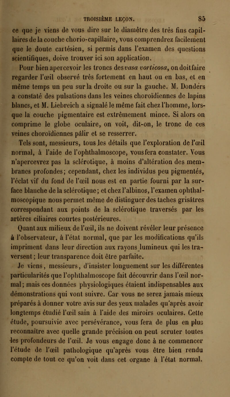 ce que je viens de vous dire sur le diamètre des très fins capil- laires de la couche chorio-capillaire, vous comprendrez facilement que le doute cartésien, si permis dans l'examen des questions scientifiques, doive trouver ici son application. Pour bien apercevoir les troncs des vasa vorlicosa, ondoitfaire regarder l'œil observé très fortement en haut ou en bas, et en même temps un peu sur la droite ou sur la gauche. M. Dondërs a constaté des pulsations dans les veines choroïdiennes de lapins blancs, et M. Liebreich a signalé le même fait chez l'homme, lors- que la couche pigmentaire est extrêmement mince. Si alors on comprime le globe oculaire, on voit, dit-on, le tronc de ces veines choroïdiennes pâlir et se resserrer. Tels sont, messieurs, tous les détails que l'exploration de l'œil normal, à l'aide de l'ophthalmoscope, vous fera constater. Vous n'apercevrez pas la sclérotique, à moins d'altération des mem- branes profondes; cependant, chez les individus peu pigmentés, l'éclat vif du fond de l'œil nous est en partie fourni par la sur- face blanche de la sclérotique; et chez l'albinos, l'examen ophthal- moscopique nous permet même de distinguer des taches grisâtres correspondant aux points de la sclérotique traversés par les artères ciliaires courtes postérieures. Quant aux milieux de l'œil, ils ne doivent révéler leur présence à l'observateur, à l'état normal, que par les modifications qu'ils impriment dans leur direction aux rayons lumineux qui les tra- versent ; leur transparence doit être parfaite. Je viens, messieurs, d'insister longuement sur les différentes particularités que l'ophlhalmoscope fait découvrir dans l'œil nor- mal; mais ces données physiologiques étaient indispensables aux démonstrations qui vont suivre. Car vous ne serez jamais mieux préparés à donner votre avis sur des yeux malades qu'après avoir longtemps étudié l'œil sain à l'aide des miroirs oculaires. Cette étude, poursuivie avec persévérance, vous fera de plus en plus reconnaître avec quelle grande précision on peut scruter toutes les profondeurs de l'œil. Je vous engage donc à ne commencer l'étude de l'œil pathologique qu'après vous être bien rendu compte de tout ce qu'on voit dans cet organe à l'état normal.