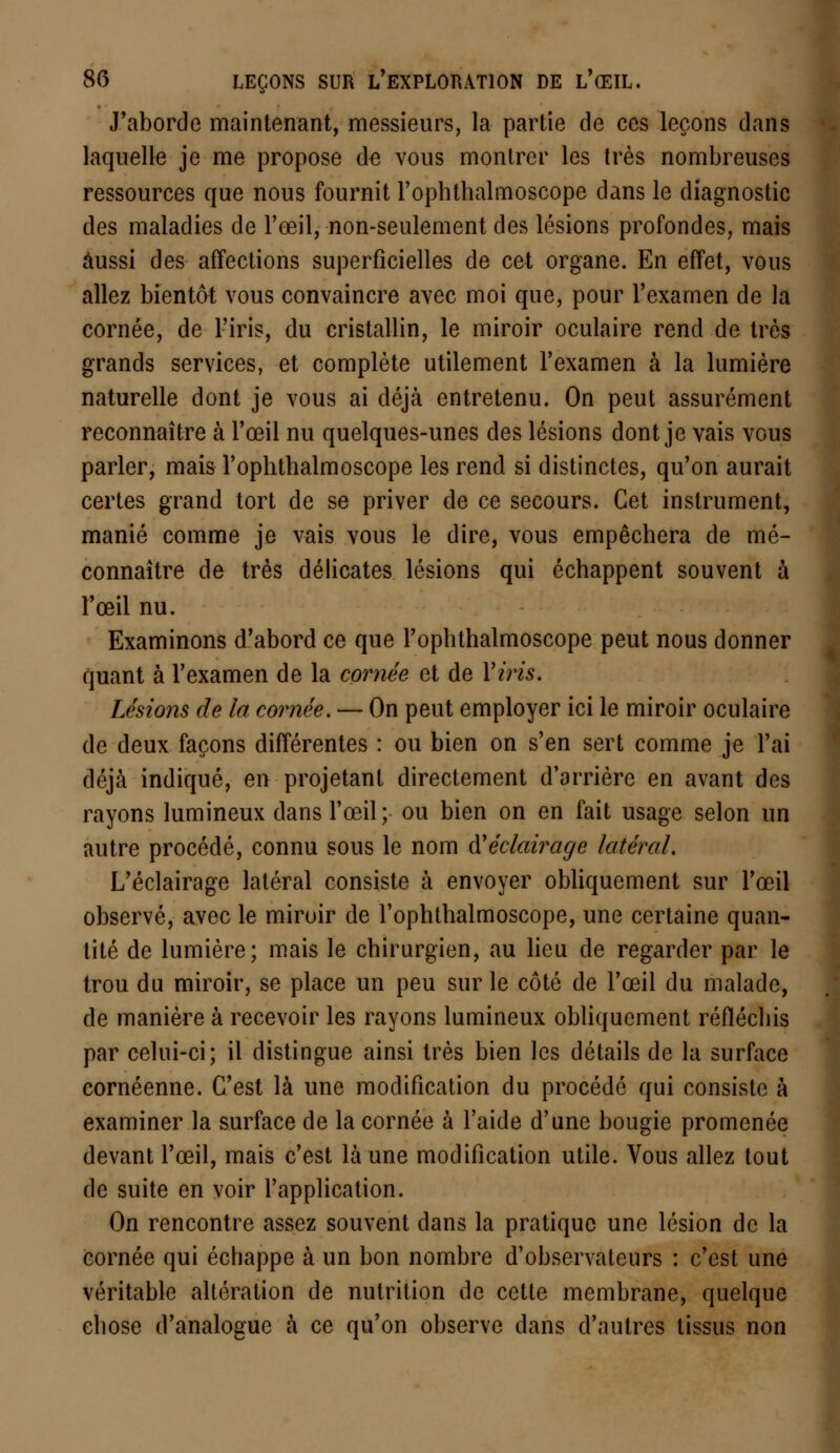 J'aborde maintenant, messieurs, la partie de ces leçons dans laquelle je me propose de vous montrer les très nombreuses ressources que nous fournit rophthalmoscope dans le diagnostic des maladies de l'œil, non-seulement des lésions profondes, mais aussi des affections superficielles de cet organe. En effet, vous allez bientôt vous convaincre avec moi que, pour l'examen de la cornée, de l'iris, du cristallin, le miroir oculaire rend de très grands services, et complète utilement l'examen à la lumière naturelle dont je vous ai déjà entretenu. On peut assurément reconnaître à l'œil nu quelques-unes des lésions dont je vais vous parler, mais l'ophthalmoscope les rend si distinctes, qu'on aurait certes grand tort de se priver de ce secours. Cet instrument, manié comme je vais vous le dire, vous empêchera de mé- connaître de très délicates lésions qui échappent souvent à l'œil nu. Examinons d'abord ce que l'ophthalmoscope peut nous donner quant à l'examen de la cornée et de l'iris. Le'sions de la cornée. — On peut employer ici le miroir oculaire de deux façons différentes : ou bien on s'en sert comme je l'ai déjà indiqué, en projetant directement d'arrière en avant des rayons lumineux dans l'œil; ou bien on en fait usage selon un autre procédé, connu sous le nom iï éclairage latéral. L'éclairage latéral consiste à envoyer obliquement sur l'œil observé, avec le miroir de l'ophthalmoscope, une certaine quan- tité de lumière; mais le chirurgien, au lieu de regarder par le trou du miroir, se place un peu sur le côté de l'œil du malade, de manière à recevoir les rayons lumineux obliquement réfléchis par celui-ci; il distingue ainsi très bien les détails de la surface cornéenne. C'est là une modification du procédé qui consiste à examiner la surface de la cornée à l'aide d'une bougie promenée devant l'œil, mais c'est là une modification utile. Vous allez tout de suite en voir l'application. On rencontre assez souvent dans la pratique une lésion de la cornée qui échappe à un bon nombre d'observateurs : c'est une véritable altération de nutrition de cette membrane, quelque chose d'analogue à ce qu'on observe dans d'autres tissus non