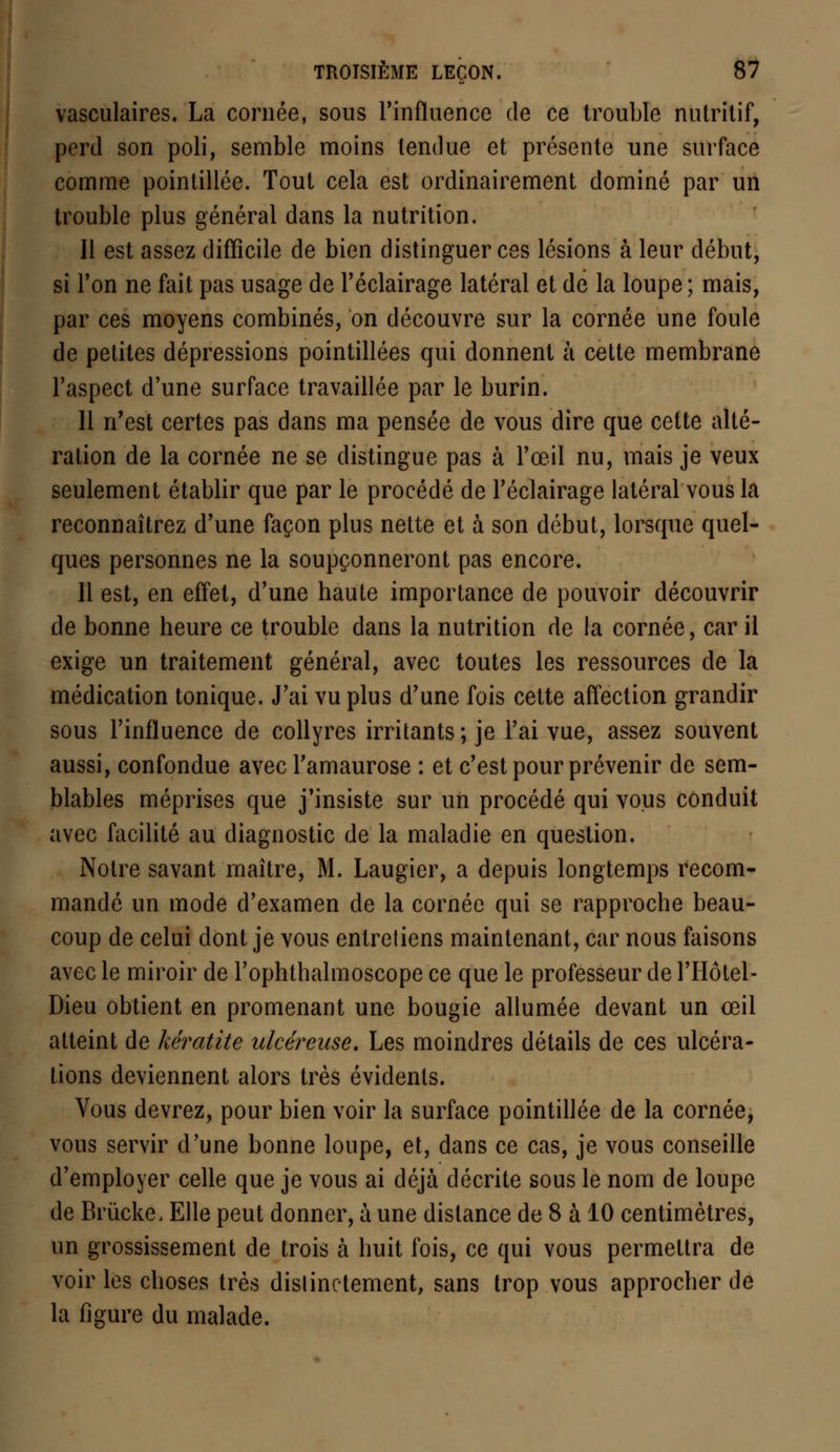 vasculaires. La cornée, sous l'influence de ce trouble nutritif, perd son poli, semble moins tendue et présente une surface comme pointillée. Tout cela est ordinairement dominé par un trouble plus général dans la nutrition. Il est assez difficile de bien distinguer ces lésions à leur début, si Ton ne fait pas usage de l'éclairage latéral et de la loupe; mais, par ces moyens combinés, on découvre sur la cornée une foule de petites dépressions pointillées qui donnent à cette membrane l'aspect d'une surface travaillée par le burin. 11 n'est certes pas dans ma pensée de vous dire que cette alté- ration de la cornée ne se distingue pas à l'œil nu, mais je veux seulement établir que par le procédé de l'éclairage latéral vous la reconnaîtrez d'une façon plus nette et à son début, lorsque quel- ques personnes ne la soupçonneront pas encore. Il est, en effet, d'une haute importance de pouvoir découvrir de bonne heure ce trouble dans la nutrition de la cornée, car il exige un traitement général, avec toutes les ressources de la médication tonique. J'ai vu plus d'une fois cette affection grandir sous l'influence de collyres irritants; je l'ai vue, assez souvent aussi, confondue avec l'amaurose : et c'est pour prévenir de sem- blables méprises que j'insiste sur un procédé qui vous conduit avec facilité au diagnostic de la maladie en question. Notre savant maître, M. Laugier, a depuis longtemps recom- mandé un mode d'examen de la cornée qui se rapproche beau- coup de celui dont je vous entreliens maintenant, car nous faisons avec le miroir de l'ophthalmoscope ce que le professeur de l'Hôtel- Dieu obtient en promenant une bougie allumée devant un œil atteint de kératite ulcéreuse. Les moindres détails de ces ulcéra- tions deviennent alors très évidents. Vous devrez, pour bien voir la surface pointillée de la cornée, vous servir d'une bonne loupe, et, dans ce cas, je vous conseille d'employer celle que je vous ai déjà décrite sous le nom de loupe de Briicke, Elle peut donner, à une dislance de 8 à 10 centimètres, un grossissement de trois à huit fois, ce qui vous permettra de voir les choses très dislinctement, sans trop vous approcher de la figure du malade.