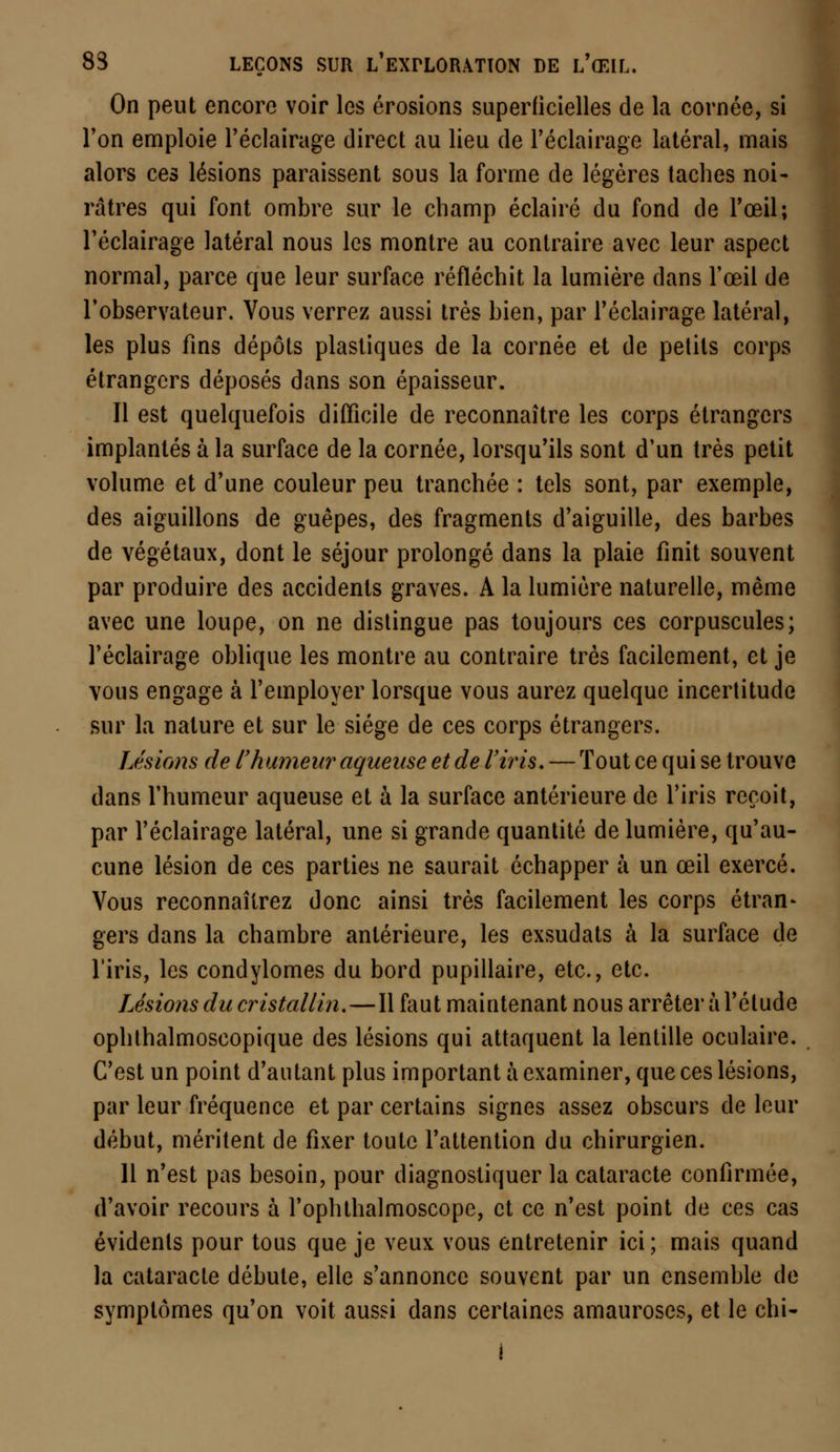On peut encore voir les érosions superficielles de la cornée, si l'on emploie l'éclairage direct au lieu de l'éclairage latéral, mais alors ces lésions paraissent sous la forme de légères taches noi- râtres qui font ombre sur le champ éclairé du fond de l'œil; l'éclairage latéral nous les montre au contraire avec leur aspect normal, parce que leur surface réfléchit la lumière dans l'œil de l'observateur. Vous verrez aussi très bien, par l'éclairage latéral, les plus fins dépôts plastiques de la cornée et de petits corps étrangers déposés dans son épaisseur. 11 est quelquefois difficile de reconnaître les corps étrangers implantés à la surface de la cornée, lorsqu'ils sont d'un très petit volume et d'une couleur peu tranchée : tels sont, par exemple, des aiguillons de guêpes, des fragments d'aiguille, des barbes de végétaux, dont le séjour prolongé dans la plaie finit souvent par produire des accidents graves. A la lumière naturelle, même avec une loupe, on ne distingue pas toujours ces corpuscules; l'éclairage oblique les montre au contraire très facilement, et je vous engage à l'employer lorsque vous aurez quelque incertitude sur la nature et sur le siège de ces corps étrangers. Lésions de l'humeur aqueuse et de l'iris. — Tout ce qui se trouve dans l'humeur aqueuse et à la surface antérieure de l'iris reçoit, par l'éclairage latéral, une si grande quantité de lumière, qu'au- cune lésion de ces parties ne saurait échapper à un œil exercé. Vous reconnaîtrez donc ainsi très facilement les corps étran- gers dans la chambre antérieure, les exsudats à la surface de l'iris, les condylomes du bord pupillaire, etc., etc. Lésions du cristallin.—Il faut maintenant nous arrêter à l'élude ophthalmoscopique des lésions qui attaquent la lentille oculaire. C'est un point d'autant plus important à examiner, que ces lésions, par leur fréquence et par certains signes assez obscurs de leur début, méritent de fixer toute l'attention du chirurgien. 11 n'est pas besoin, pour diagnostiquer la cataracte confirmée, d'avoir recours à l'ophthalmoscope, et ce n'est point de ces cas évidents pour tous que je veux vous entretenir ici; mais quand la cataracte débute, elle s'annonce souvent par un ensemble de symptômes qu'on voit aussi dans certaines amauroses, et le chi- I