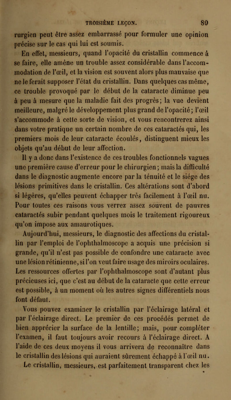rurgien peut être assez embarrassé pour formuler une opinion précise sur le cas qui lui est soumis. En effet, messieurs, quand l'opacité du cristallin commence à se faire, elle amène un trouble assez considérable dans l'accom- modation de l'œil, et la vision est souvent alors plus mauvaise que ne le ferait supposer l'état du cristallin. Dans quelques cas même, ce trouble provoqué par le début de la cataracte diminue peu à peu à mesure que la maladie fait des progrès; la vue devient meilleure, malgré le développement plus grand de l'opacité; l'œil s'accommode à celte sorte de vision, et vous rencontrerez ainsi dans votre pratique un certain nombre de ces cataractes qui, les premiers mois de leur cataracte écoulés, distinguent mieux les objets qu'au début de leur affection. Il y a donc dans l'existence de ces troubles fonctionnels vagues une première cause d'erreur pour le cbirurgien; mais la difficulté dans le diagnostic augmente encore par la ténuité et le siège des lésions primitives dans le cristallin. Ces altérations sont d'abord si légères, qu'elles peuvent écbapper très facilement à l'œil nu. Pour toutes ces raisons vous verrez assez souvent de pauvres cataractes subir pendant quelques mois le traitement rigoureux qu'on impose aux amaurotiques. Aujourd'hui, messieurs, le diagnostic des affections du cristal- lin par l'emploi de l'ophthalmoscopc a acquis une précision si grande, qu'il n'est pas possible de confondre une cataracte avec une lésion rétinienne, si l'on veut faire usage des miroirs oculaires. Les ressources offertes par l'ophthalmoscope sont d'autant plus précieuses ici, que c'est au début de la cataracte que cette erreur est possible, à un moment où les autres signes différentiels nous font défaut. Vous pouvez examiner le cristallin par l'éclairage latéral et par l'éclairage direct. Le premier de ces procédés permet de bien apprécier la surface de la lentille; mais, pour compléter l'examen, il faut toujours avoir recours à l'éclairage direct. A l'aide de ces deux moyens il vous arrivera de reconnaître dans le cristallin des lésions qui auraient sûrement échappé à l'œil nu. Le cristallin, messieurs, est parfaitement transparent chez les