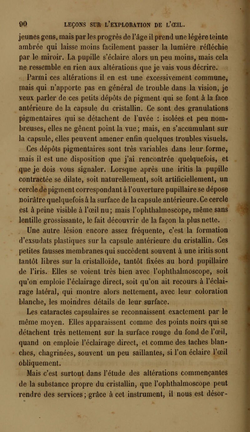 jeunes gens, mais par les progrès de l'âge il prend une légère teinte ambrée qui laisse moins facilement passer la lumière réfléchie par le miroir. La pupille s'éclaire alors un peu moins, mais cela ne ressemble en rien aux altérations que je vais vous décrire. Parmi ces altérations il en est une excessivement commune, mais qui n'apporte pas en général de trouble dans la vision, je veux parler de ces petits dépôts de pigment qui se font à la face antérieure de la capsule du cristallin. Ce sont des granulations pigmentaires qui se détachent de l'uvée : isolées et peu nom- breuses, elles ne gênent point la vue ; mais, en s'accumulanl sur la capsule, elles peuvent amener enfin quelques troubles visuels. Ces dépôts pigmentaires sont très variables dans leur forme, mais il est une disposition que j'ai rencontrée quelquefois, et que je dois vous signaler. Lorsque après une iritis la pupille contractée se dilate, soit naturellement, soit artificiellement, un cercle de pigment correspondant à l'ouverture pupillaire se dépose noirâtre quelquefois à la surface de la capsule antérieure. Ce cercle est à peine visible à l'œil nu; mais l'ophthalmoscope, même sans lentille grossissante, le fait découvrir de la façon la plus nette. Une autre lésion encore assez fréquente, c'est la formation d'exsudats plastiques sur la capsule antérieure du cristallin. Ces petites fausses membranes qui succèdent souvent à une iritis sont tantôt libres sur la cristalloïde, tantôt fixées au bord pupillaire de l'iris. Elles se voient très bien avec l'ophthalmoscope, soit qu'on emploie l'éclairage direct, soit qu'on ait recours à l'éclai- rage latéral, qui montre alors nettement, avec leur coloration blanche, les moindres détails de leur surface. Les cataractes capsulaires se reconnaissent exactement par le même moyen. Elles apparaissent comme des points noirs qui se détachent très nettement sur la surface rouge du fond de l'œil, quand on emploie l'éclairage direct, et comme des taches blan- ches, chagrinées, souvent un peu saillantes, si l'on éclaire l'œil obliquement. Mais c'est surtout dans l'étude des altérations commençantes de la substance propre du cristallin, que l'ophthalmoscope peut rendre des services ; grâce à cet instrument, il nous est désor-