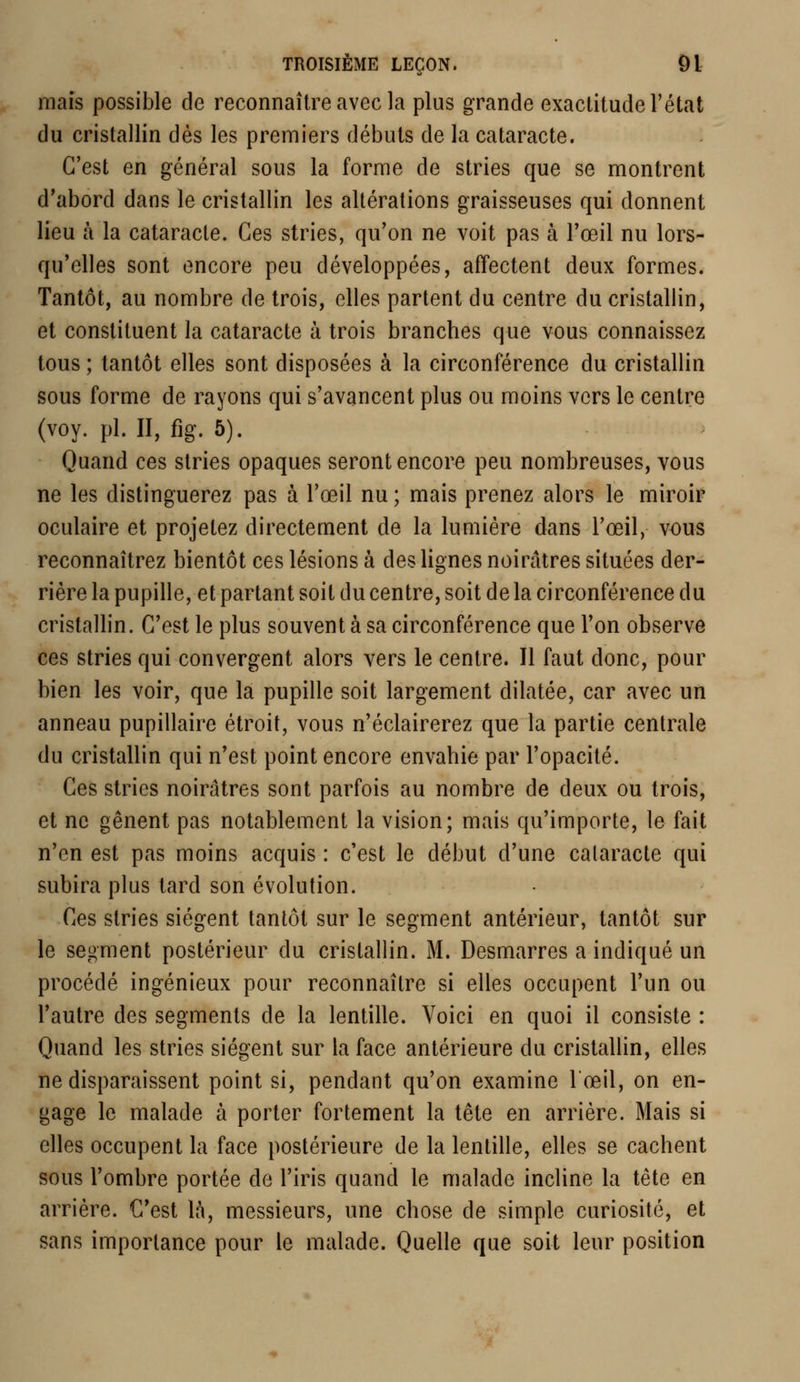 mais possible de reconnaître avec la plus grande exactitude l'état du cristallin dès les premiers débuts de la cataracte. C'est en général sous la forme de stries que se montrent d'abord dans le cristallin les altérations graisseuses qui donnent lieu à la cataracte. Ces stries, qu'on ne voit pas à l'œil nu lors- qu'elles sont encore peu développées, affectent deux formes. Tantôt, au nombre de trois, elles partent du centre du cristallin, et constituent la cataracte à trois branches que vous connaissez tous ; tantôt elles sont disposées à la circonférence du cristallin sous forme de rayons qui s'avancent plus ou moins vers le centre (voy. pi. II, fig. 5). Quand ces stries opaques seront encore peu nombreuses, vous ne les distinguerez pas à l'œil nu ; mais prenez alors le miroir oculaire et projetez directement de la lumière dans l'œil, vous reconnaîtrez bientôt ces lésions à des lignes noirâtres situées der- rière la pupille, et partant soit du centre, soit de la circonférence du cristallin. C'est le plus souvent à sa circonférence que l'on observe ces stries qui convergent alors vers le centre. Il faut donc, pour bien les voir, que la pupille soit largement dilatée, car avec un anneau pupillaire étroit, vous n'éclairerez que la partie centrale du cristallin qui n'est point encore envahie par l'opacité. Ces stries noirâtres sont parfois au nombre de deux ou trois, et ne gênent pas notablement la vision; mais qu'importe, le fait n'en est pas moins acquis : c'est le début d'une cataracte qui subira plus tard son évolution. Ces stries siègent tantôt sur le segment antérieur, tantôt sur le segment postérieur du cristallin. M. Desmarres a indiqué un procédé ingénieux pour reconnaître si elles occupent l'un ou l'autre des segments de la lentille. Voici en quoi il consiste : Quand les stries siègent sur la face antérieure du cristallin, elles ne disparaissent point si, pendant qu'on examine l'œil, on en- gage le malade à porter fortement la tête en arrière. Mais si elles occupent la face postérieure de la lentille, elles se cachent sous l'ombre portée de l'iris quand le malade incline la tête en arrière. C'est là, messieurs, une chose de simple curiosité, et sans importance pour le malade. Quelle que soit leur position