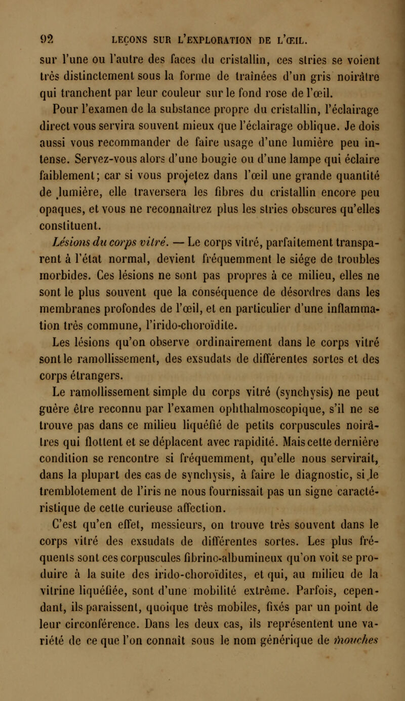 sur l'une ou l'autre des faces du cristallin, ces stries se voient très distinctement sous la forme de traînées d'un gris noirâtre qui tranchent par leur couleur sur le fond rose de l'œil. Pour l'examen de la substance propre du cristallin, l'éclairage direct vous servira souvent mieux que l'éclairage oblique. Je dois aussi vous recommander de faire usage d'une lumière peu in- tense. Servez-vous alors d'une bougie ou d'une lampe qui éclaire faiblement; car si vous projetez dans l'œil une grande quantité de Jumière, elle traversera les fibres du cristallin encore peu opaques, et vous ne reconnaîtrez plus les stries obscures qu'elles constituent. Lésions du corps vitré. — Le corps vitré, parfaitement transpa- rent à l'état normal, devient fréquemment le siège de troubles morbides. Ces lésions ne sont pas propres à ce milieu, elles ne sont le plus souvent que la conséquence de désordres dans les membranes profondes de l'œil, et en particulier d'une inflamma- tion très commune, l'irido-choroïdile. Les lésions qu'on observe ordinairement dans le corps vitré sont le ramollissement, des exsudats de différentes sortes et des corps étrangers. Le ramollissement simple du corps vitré (synchysis) ne peut guère être reconnu par l'examen ophthalmoscopique, s'il ne se trouve pas dans ce milieu liquéfié de petits corpuscules noirâ- tres qui flottent et se déplacent avec rapidité. Mais cette dernière condition se rencontre si fréquemment, qu'elle nous servirait, dans la plupart des cas de synchysis, à faire le diagnostic, si le tremblotement de l'iris ne nous fournissait pas un signe caracté- ristique de cette curieuse affection. C'est qu'en effet, messieurs, on trouve très souvent dans le corps vitré des exsudais de différentes sortes. Les plus fré- quents sont ces corpuscules fibrinc-albumineux qu'on voit se pro- duire à la suite des irido-choroïdites, et qui, au milieu de la vitrine liquéfiée, sont d'une mobilité extrême. Parfois, cepen- dant, ils paraissent, quoique très mobiles, fixés par un point de leur circonférence. Dans les deux cas, ils représentent une va- riété de ce que l'on connaît sous le nom générique de fiiouches