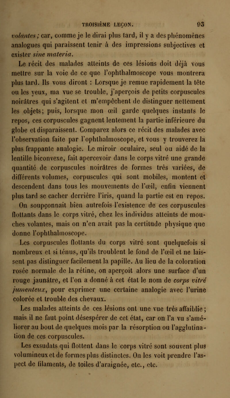 volantes; car, comme je le dirai plus lard, il y a des phénomènes analogues qui paraissent tenir à des impressions subjectives et exister sine materia. Le récit des malades atteints de ces lésions doit déjà vous mettre sur la voie de ce que l'ophthalmoscope vous montrera plus tard. Ils vous diront : Lorsque je remue rapidement la tête ou les yeux, ma vue se trouble, j'aperçois de petits corpuscules noirâtres qui s'agitent et m'empêchent de distinguer nettement les objets; puis, lorsque mon œil garde quelques instanls le repos, ces corpuscules gagnent lentement la partie inférieure du globe et disparaissent. Comparez alors ce récit des malades avec l'observation faite par l'ophthalmoscope, et vous y trouverez la plus frappante analogie. Le miroir oculaire, seul ou aidé de la lentille biconvexe, fait apercevoir dans le corps vitré une grande quantité de corpuscules noirâtres de formes très variées, de différents volumes, corpuscules qui sont mobiles, montent et descendent dans tous les mouvements de l'œil, enfin viennent plus tard se cacher derrière l'iris, quand la partie est en repos. On soupçonnait bien autrefois l'existence de ces corpuscules flottants dans le corps vitré, chez les individus atteints de mou- ches volantes, mais on n'en avait pas la certitude physique que donne l'ophthalmoscope. Les corpuscules flottants du corps vitre sont quelquefois si nombreux et si ténus, qu'ils troublent le fond de l'œil et ne lais- sent pas distinguer facilement la papille. Au lieu de la coloration rosée normale de la rétine, on aperçoit alors une surface d'un rouge jaunâtre, et l'on a donné à cet état le nom de corps vitré jumentenx, pour exprimer une certaine analogie avec l'urine colorée et trouble des chevaux. Les malades atteints de ces lésions ont une vue très affaiblie ; mais il ne faut point désespérer de cet état, car on l'a vu s'amé- liorer au bout de quelques mois par la résorption ou l'agglutina- tion de ces corpuscules. Les exsudats qui flottent dans le corps vitré sont souvent plus volumineux et de formes plus distinctes. On les voit prendre l'as- pect de filaments, de toiles d'araignée, etc., etc.
