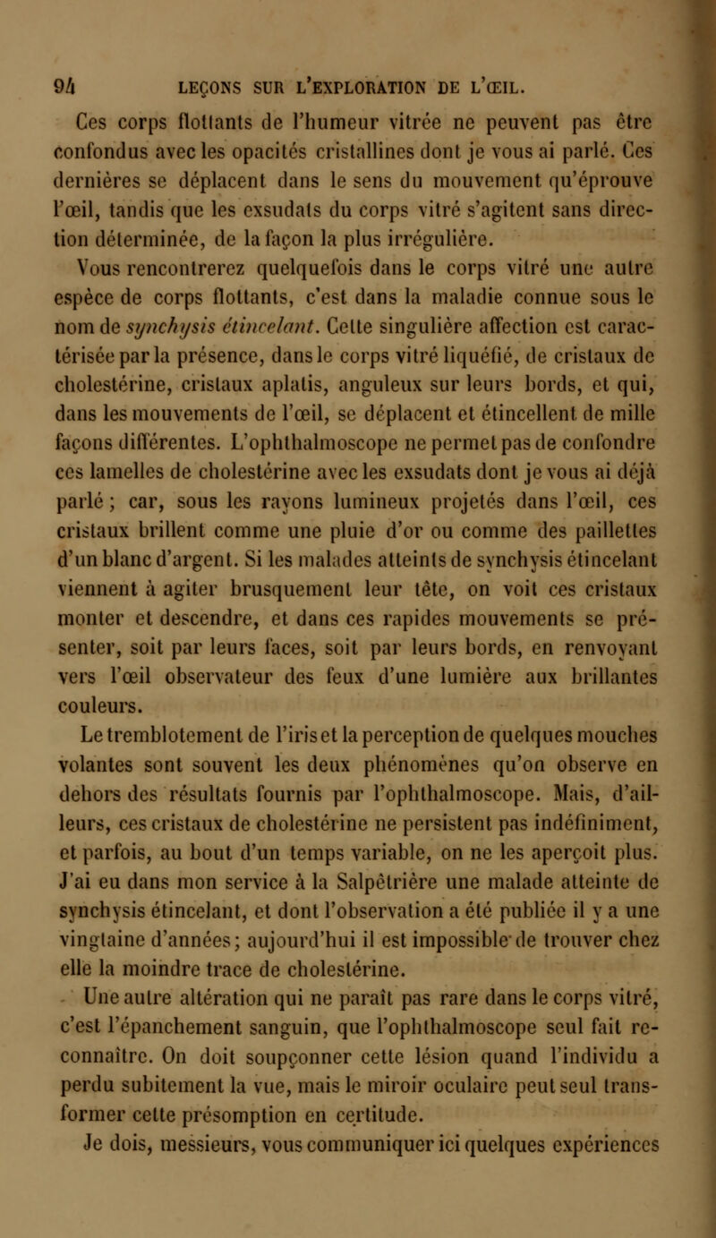 Ces corps flottants de l'humeur vitrée ne peuvent pas être confondus avec les opacités cristallines dont je vous ai parlé. Ces dernières se déplacent dans le sens du mouvement qu'éprouve l'œil, tandis que les exsudais du corps vitré s'agitent sans direc- tion déterminée, de la façon la plus irrégulière. Vous rencontrerez quelquefois dans le corps vitré une autre espèce de corps flottants, c'est dans la maladie connue sous le nom de synchysis étincelant. Celte singulière affection est carac- térisée par la présence, dans le corps vitré liquéfié, de cristaux de cholestérine, cristaux aplatis, anguleux sur leurs bords, et qui, dans les mouvements de l'œil, se déplacent et étincellent de mille façons différentes. L'ophthalmoscope ne permet pas de confondre ces lamelles de cholestérine avec les exsudats dont je vous ai déjà parlé ; car, sous les rayons lumineux projetés dans l'œil, ces cristaux brillent comme une pluie d'or ou comme des paillettes d'un blanc d'argent. Si les malades atteints de synchysis étincelant viennent à agiter brusquement leur tête, on voit ces cristaux monter et descendre, et dans ces rapides mouvements se pré- senter, soit par leurs faces, soit par leurs bords, en renvoyant vers l'œil observateur des feux d'une lumière aux brillantes couleurs. Le tremblotement de l'iris et la perception de quelques mouches volantes sont souvent les deux phénomènes qu'on observe en dehors des résultats fournis par l'ophtlialmoscope. Mais, d'ail- leurs, ces cristaux de cholestérine ne persistent pas indéfiniment, et parfois, au bout d'un temps variable, on ne les aperçoit plus. J'ai eu dans mon service à la Salpèlrière une malade atteinte de synchysis étincelant, et dont l'observation a été publiée il y a une vingtaine d'années; aujourd'hui il est impossible'de trouver chez elle la moindre trace de cholestérine. Une autre altération qui ne parait pas rare dans le corps vitré, c'est répanchement sanguin, que l'ophthalmoscope seul fait re- connaître. On doit soupçonner cette lésion quand l'individu a perdu subitement la vue, mais le miroir oculaire peut seul trans- former cette présomption en certitude. Je dois, messieurs, vous communiquer ici quelques expériences