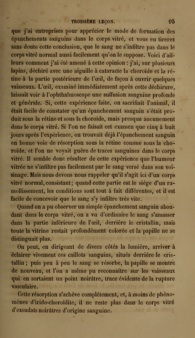 que j'ai entreprises pour apprécier le mode de formation des cpanchements sanguins dans le corps vitré, et vous en tirerez sans doute cette conclusion, que le sang ne s'infiltre pas dans le corps vitré normal aussi facilement qu'on le suppose. Voici d'ail- leurs comment j'ai été amené à cette opinion : j'ai, sur plusieurs lapins, déchiré avec une aiguille à cataracte la choroïde et la ré- tine à la partie postérieure de l'œil, de façon à ouvrir quelques vaisseaux. L'œil, examiné immédiatement après cette déchirure, laissait voir à l'ophthalmoscope une suiïusion sanguine profonde et générale. Si, cette expérience faite, on sacrifiait l'animal, il était facile de constater qu'un épanchement sanguin s'était pro- duit sous la rétine et sous la choroïde, mais presque aucunement dans le corps vitré. Si l'on ne faisait cet examen que cinq à huit jours après l'expérience, on trouvait déjà l'épanchement sanguin en bonne voie de résorption sous la rétine comme sous la cho- roïde, et l'on ne voyait guère de traces sanguines dans le corps vitré. Il semble donc résulter de cette expérience que l'humeur vitrée ne s'infiltre pas facilement par le sang versé dans son voi- sinage. Mais nous devons nous rappeler qu'il s'agit ici d'un corps vitré normal, consistant; quand cette partie est le siège d'un ra- mollissement, les conditions sont tout à fait différentes, et il est facile de concevoir que le sang s'y infiltre très vite. Quand on a pu observer un simple épanchement sanguin abon- dant dans le corps vitré, on a vu d'ordinaire le sang s'amasser dans la partie inférieure de l'œil, derrière le cristallin, mais toute la vitrine restait profondément colorée et la papille ne se distinguait plus. On peut, en dirigeant de divers côtés la lumière, arriver à éclairer vivement ces caillots sanguins, situés derrière le cris- tallin ; puis peu à peu le sang se résorbe, la papille se montre de nouveau, et l'on a même pu reconnaître sur les vaisseaux qui en sortaient un point noirâtre, trace évidente de la rupture vasculaire. Cette résorption s'achève complètement, et, à moins de phéno- mènes d'irido-choroïdite, il ne reste plus dans le corps vitré d'exsudats noirâtres d'origine sanguine.
