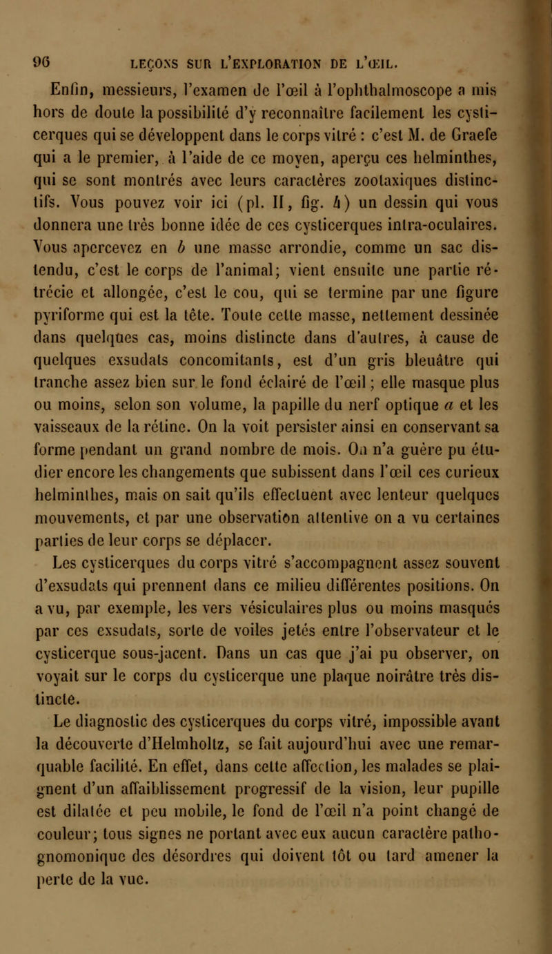 Enfin, messieurs, l'examen de l'œil à l'ophthalmoscope a mis hors de doute la possibilité d'y reconnaître facilement les cysti- cerques qui se développent dans le corps vitré : c'est M. de Graefe qui a le premier, à l'aide de ce moyen, aperçu ces helminthes, qui se sont montrés avec leurs caractères zoolaxiques distinc- tifs. Vous pouvez voir ici (pi. II, flg. h) un dessin qui vous donnera une très bonne idée de ces cysticerques inlra-oculaires. Vous apercevez en b une masse arrondie, comme un sac dis- tendu, c'est le corps de l'animal; vient ensuite une partie ré- trécie et allongée, c'est le cou, qui se termine par une figure pyriforme qui est la tête. Toute celte masse, nettement dessinée dans quelques cas, moins distincte dans d'aulres, à cause de quelques exsudais concomitants, est d'un gris bleuâtre qui tranche assez bien sur le fond éclairé de l'œil ; elle masque plus ou moins, selon son volume, la papille du nerf optique a et les vaisseaux de la rétine. On la voit persister ainsi en conservant sa forme pendant un grand nombre de mois. On n'a guère pu étu- dier encore les changements que subissent dans l'œil ces curieux helminthes, mais on sait qu'ils effectuent avec lenteur quelques mouvements, et par une observation altenlive on a vu certaines parlies de leur corps se déplacer. Les cysticerques du corps vitré s'accompagnent assez souvent d'exsudats qui prennent dans ce milieu différentes positions. On a vu, par exemple, les vers vésiculaires plus ou moins masqués par ces exsudais, sorte de voiles jetés entre l'observateur et le cysticerque sous-jacent. Dans un cas que j'ai pu observer, on voyait sur le corps du cysticerque une plaque noirâtre très dis- tincte. Le diagnostic des cysticerques du corps vitré, impossible avant la découverte d'Helmholtz, se fait aujourd'hui avec une remar- quable facilité. En effet, dans celte affection, les malades se plai- gnent d'un affaiblissement progressif de la vision, leur pupille est dilatée et peu mobile, le fond de l'œil n'a point changé de couleur; tous signes ne portant avec eux aucun caractère patho- gnomonique des désordres qui doivent tôt ou lard amener la perte de la vue.