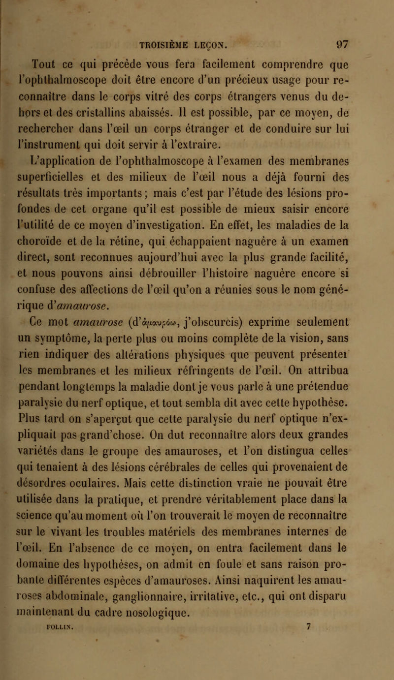 Tout ce qui précède vous fera facilement comprendre que l'ophthalmoscope doit être encore d'un précieux usage pour re- connaître dans le corps vitré des corps étrangers venus du de- hors et des cristallins abaissés. 11 est possible, par ce moyen, de rechercher dans l'œil un corps étranger et de conduire sur lui l'instrument qui doit servir à l'extraire. L'application de l'ophthalmoscope à l'examen des membranes superficielles et des milieux de l'œil nous a déjà fourni des résultais très importants ; mais c'est par l'étude des lésions pro- fondes de cet organe qu'il est possible de mieux saisir encore l'utilité de ce moyen d'investigation. En effet, les maladies de la choroïde et de la rétine, qui échappaient naguère à un examen direct, sont reconnues aujourd'hui avec la plus grande facilité, et nous pouvons ainsi débrouiller l'histoire naguère encore si confuse des affections de l'œil qu'on a réunies sous le nom géné- rique d'amaurose. Ce mot amaurose (d'àpau(côw, j'obscurcis) exprime seulement un symptôme, la perte plus ou moins complète de la vision, sans rien indiquer des altérations physiques que peuvent présentei les membranes et les milieux réfringents de l'œil. On attribua pendant longtemps la maladie dont je vous parle à une prétendue paralysie du nerf optique, et tout sembla dit avec celte hypothèse. Plus tard on s'aperçut que cette paralysie du nerf optique n'ex- pliquait pas grand'chose. On dut reconnaître alors deux grandes variétés dans le groupe des amauroses, et l'on distingua celles qui tenaient à des lésions cérébrales de celles qui provenaient de désordres oculaires. Mais cette distinction vraie ne pouvait être utilisée dans la pratique, et prendre véritablement place dans la science qu'au moment où l'on trouverait le moyen de reconnaître sur le vivant les troubles matériels des membranes internes de l'œil. En l'absence de ce moyen, on entra facilement dans le domaine des hypothèses, on admit en foule et sans raison pro- bante différentes espèces d'amauroses. Ainsi naquirent les amau- roses abdominale, ganglionnaire, irritalive, etc., qui ont disparu maintenant du cadre nosologique. FOLL1N. 7
