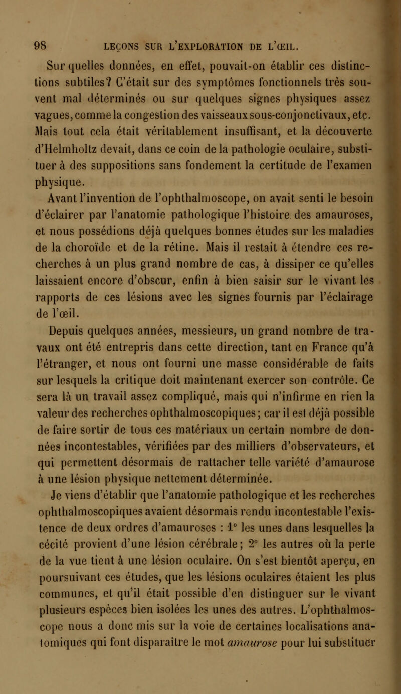 Sur quelles données, en effet, pouvait-on établir ces distinc- tions subtiles? C'était sur des symptômes fonctionnels très sou- vent mal déterminés ou sur quelques signes physiques assez vagues, comme la congestion des vaisseaux sous-conjonctivaux, etc. Mais tout cela était véritablement insuffisant, et la découverte d'Helmholtz devait, dans ce coin de la pathologie oculaire, substi- tuer à des suppositions sans fondement la certitude de l'examen physique. Avant l'invention de l'ophthalmoscope, on avait senti le besoin d'éclairer par l'anatomie pathologique l'histoire des amauroses, et nous possédions déjà quelques bonnes études sur les maladies de la choroïde et de la rétine. Mais il restait à étendre ces re- cherches à un plus grand nombre de cas, à dissiper ce qu'elles laissaient encore d'obscur, enfin à bien saisir sur le vivant les rapports de ces lésions avec les signes fournis par l'éclairage de l'œil. Depuis quelques années, messieurs, un grand nombre de tra- vaux ont été entrepris dans cette direction, tant en France qu'à l'étranger, et nous ont fourni une masse considérable de faits sur lesquels la critique doit maintenant exercer son contrôle. Ce sera là un travail assez compliqué, mais qui n'infirme en rien la valeur des recherches ophthalmoscopiques ; car il est déjà possible de faire sortir de tous ces matériaux un certain nombre de don- nées incontestables, vérifiées par des milliers d'observateurs, et qui permettent désormais de rattacher telle variété d'amaurose à une lésion physique nettement déterminée. Je viens d'établir que l'anatomie pathologique et les recherches ophthalmoscopiques avaient désormais rendu incontestable l'exis- tence de deux ordres d'amauroses : 1° les unes dans lesquelles la cécité provient d'une lésion cérébrale ; 2° les autres où la perle de la vue tient à une lésion oculaire. On s'est bientôt aperçu, en poursuivant ces études, que les lésions oculaires étaient les plus communes, et qu'il était possible d'en distinguer sur le vivant plusieurs espèces bien isolées les unes des autres. L'ophthalmos- cope nous a donc mis sur la voie de certaines localisations ana- tomiques qui font disparaître le mot amaurose pour lui substituer