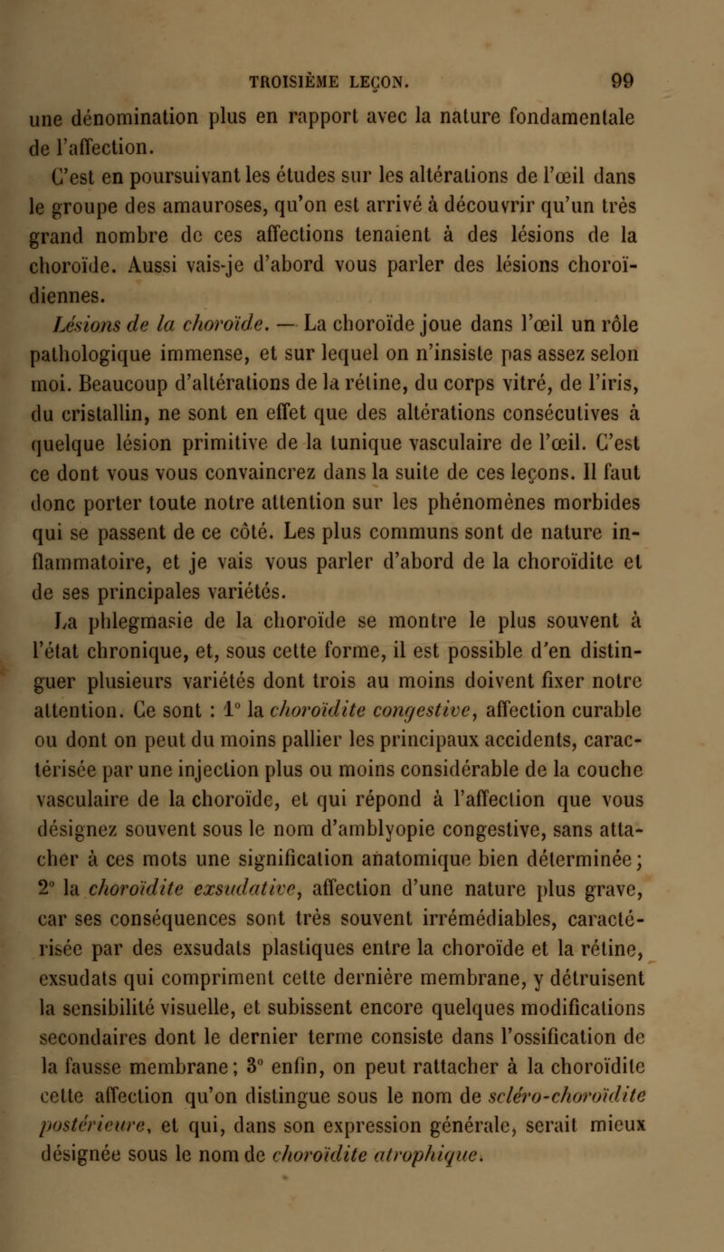 une dénomination plus en rapport avec la nature fondamentale de l'affection. C'est en poursuivant les études sur les altérations de l'œil dans le groupe des amauroses, qu'on est arrivé à découvrir qu'un très grand nombre de ces affections tenaient à des lésions de la choroïde. Aussi vais-je d'abord vous parler des lésions choroï- diennes. Lésions de la choroïde. — La choroïde joue dans l'œil un rôle pathologique immense, et sur lequel on n'insiste pas assez selon moi. Beaucoup d'altérations de la rétine, du corps vitré, de l'iris, du cristallin, ne sont en effet que des altérations consécutives à quelque lésion primitive de la tunique vasculaire de l'œil. C'est ce dont vous vous convaincrez dans la suite de ces leçons. Il faut donc porter toute notre attention sur les phénomènes morbides qui se passent de ce côté. Les plus communs sont de nature in- flammatoire, et je vais vous parler d'abord de la choroïdite et de ses principales variétés. La phlegmasie de la choroïde se montre le plus souvent à l'état chronique, et, sous cette forme, il est possible d'en distin- guer plusieurs variétés dont trois au moins doivent fixer notre attention. Ce sont : 1° la choroïdite confjestivc, affection curable ou dont on peut du moins pallier les principaux accidents, carac- térisée par une injection plus ou moins considérable de la couche vasculaire de la choroïde, et qui répond à l'affection que vous désignez souvent sous le nom d'amblyopie congestive, sans atta- cher à ces mots une signification anatomique bien déterminée; 2° la choroïdite exsudativc, affection d'une nature plus grave, car ses conséquences sont très souvent irrémédiables, caracté- risée par des exsudais plastiques entre la choroïde et la rétine, exsudais qui compriment cette dernière membrane, y détruisent la sensibilité visuelle, et subissent encore quelques modifications secondaires dont le dernier terme consiste dans l'ossification de la fausse membrane; 3° enfin, on peut rattacher à la choroïdite cette affection qu'on distingue sous le nom de scléro-choroïdite postérieure, et qui, dans son expression générale, serait mieux désignée sous le nom de choroïdite atropliique.