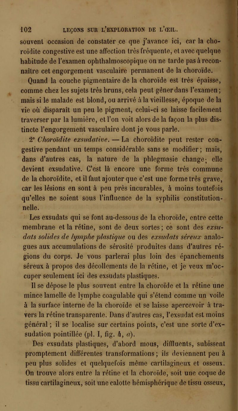 souvent occasion de constater ce que j'avance ici, car la cho- roïdite congestive est une affection très fréquente, et avec quelque habitude de l'examen ophthalmoscopique on ne tarde pas à recon- naître cet engorgement vasculaire permanent de la choroïde. Quand la couche pigmentaire de la choroïde est très épaisse, comme chez les sujets très bruns, cela peut gêner dans l'examen; mais si le malade est blond, ou arrivé à la vieillesse, époque de la vie ou disparaît un peu le pigment, celui-ci se laisse facilement traverser par la lumière, et l'on voit alors delà façon la plus dis- tincte l'engorgement vasculaire dont je vous parle. 2° Choroïdite exsudative. — La choroïdite peut rester con- gestive pendant un temps considérable sans se modifier ; mais, dans d'autres cas, la nature de la phlegmasie change; elle devient exsudative. C'est là encore une forme très commune de la choroïdite, et il faut ajouter que c'est une forme très grave, car les lésions en sont à peu près incurables, à moins toutefois qu'elles ne soient sous l'influence de la syphilis constitution- nelle. Les exsudats qui se font au-dessous de la choroïde, entre cette membrane et la rétine, sont de deux sortes ; ce sont des exsu- dais solides de lymphe plastique ou des exsudais séreux analo- gues aux accumulations de sérosité produites dans d'aulres ré- gions du corps. Je vous parlerai plus loin des épanchements séreux à propos des décollements de la rétine, et je veux m'oc- cuper seulement ici des exsudats plastiques. Il se dépose le plus souvent entre la choroïde et la rétine une mince lamelle de lymphe coagulable qui s'étend comme un voile à la surface interne de la choroïde et se laisse apercevoir à tra- vers la rétine transparente. Dans d'autres cas, l'exsudât est moins général ; il se localise sur certains points, c'est une sorte d'ex- sudation pointillée (pi. I, fig. h, a). Des exsudats plastiques, d'abord mous, diffluents, subissent promptement différentes transformations ; ils deviennent peu à peu plus solides et quelquefois même carlilagineux et osseux. On trouve alors entre la rétine et la choroïde, soit une coque de tissu cartilagineux, soit une calotte hémisphérique de tissu osseux,