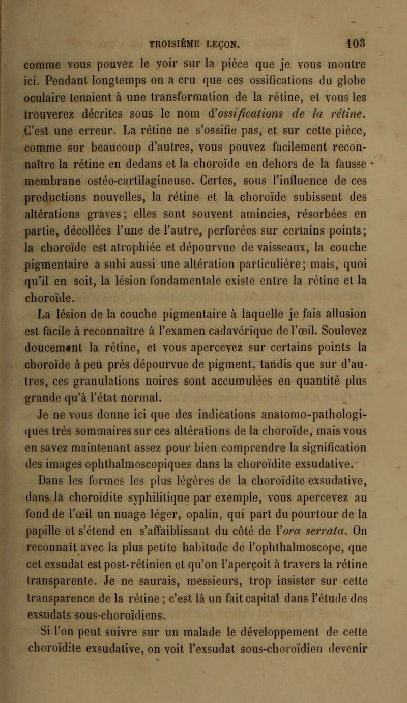 comme vous pouvez le voir sur la pièce que je vous montre ici. Pendant longtemps on a cru que ces ossifications du globe oculaire tenaient à une transformation de la rétine, et vous les trouverez décrites sous le nom d'ossifications de la rétine. C'est une erreur. La rétine ne s'ossifie pas, et sur cette pièce, comme sur beaucoup d'autres, vous pouvez facilement recon- naître la rétine en dedans et la choroïde en dehors de la fausse membrane ostéo-cartilagïneuse. Certes, sous l'influence de ces productions nouvelles, la rétine et la choroïde subissent des altérations graves; elles sont souvent amincies, résorbées en partie, décollées l'une de l'autre, perforées sur certains points; la choroïde est atrophiée et dépourvue de vaisseaux, la couche pigmentaire a subi aussi une altération particulière; mais, quoi qu'il en soit, la lésion fondamentale existe entre la rétine et la choroïde. La lésion de la couche pigmentaire à laquelle je fais allusion est facile à reconnaître à l'examen cadavérique de l'œil. Soulevez doucement la rétine, et vous apercevez sur certains points la choroïde à peu près dépourvue de pigment, tandis que sur d'au- tres, ces granulations noires sont accumulées en quantité plus grande qu'à l'état normal. Je ne vous donne ici que des indications anatomo-pathologi- ques très sommaires sur ces altérations de la choroïde, mais vous en savez maintenant assez pour bien comprendre la signification des images ophthalmoscopiques dans la choroïdite exsudative. Dans les formes les plus légères de la choroïdite exsudative, dans la choroïdite syphilitique par exemple, vous apercevez au fond de l'œil un nuage léger, opalin, qui part du pourtour de la papille et s'étend en s'affaiblissant du côté de Yora serrata. On reconnaît avec la plus petite habitude de l'ophlhalmoscope, que cet exsudât est post-rétinien et qu'on l'aperçoit à travers la rétine transparente. Je ne saurais, messieurs, trop insister sur cette transparence de la réline; c'est là un fait capital dans l'étude des exsudais sous-choroïdiens. Si Ton peut suivre sur un malade le développement de celte choroïdite exsudative, on voit l'exsudat sous-choroïdien devenir
