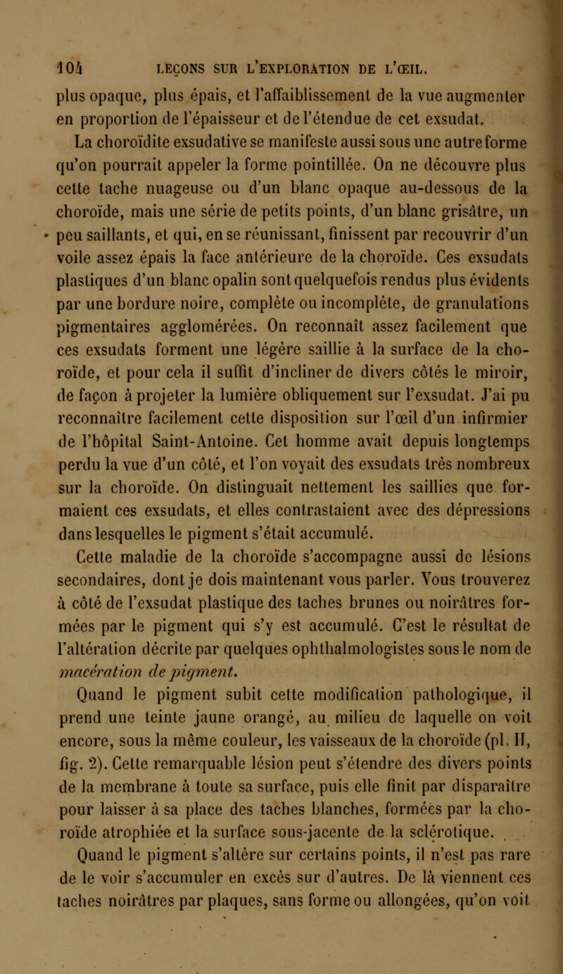 plus opaque, plus épais, et l'affaiblissement de la vue augmenter en proportion de l'épaisseur et de l'étendue de cet exsudât. La choroïdite exsudative se manifeste aussi sous une autre forme qu'on pourrait appeler la forme pointillée. On ne découvre plus cette tache nuageuse ou d'un blanc opaque au-dessous de la choroïde, mais une série de petits points, d'un blanc grisâtre, un peu saillants, et qui, en se réunissant, finissent par recouvrir d'un voile assez épais la face antérieure de la choroïde. Ces exsudais plastiques d'un blanc opalin sont quelquefois rendus plus évidents par une bordure noire, complète ou incomplète, de granulations pigmentaires agglomérées. On reconnaît assez facilement que ces exsudats forment une légère saillie à la surface de la cho- roïde, et pour cela il suffît d'incliner de divers côtés le miroir, de façon à projeter la lumière obliquement sur l'exsudat. J'ai pu reconnaître facilement cette disposition sur l'œil d'un infirmier de l'hôpital Saint-Antoine. Cet homme avait depuis longtemps perdu la vue d'un côté, et l'on voyait des exsudats 1res nombreux sur la choroïde. On distinguait nettement les saillies que for- maient ces exsudats, et elles contrastaient avec des dépressions dans lesquelles le pigment s'était accumulé. Cette maladie de la choroïde s'accompagne aussi de lésions secondaires, dont je dois maintenant vous parler. Vous trouverez à côté de l'exsudat plastique des taches brunes ou noirâtres for- mées par le pigment qui s'y est accumulé. C'est le résultat de l'altération décrite par quelques ophthalmologistes sous le nom de macération de pigment. Quand le pigment subit cette modification pathologique, il prend une teinte jaune orangé, au milieu de laquelle on voit encore, sous la même couleur, les vaisseaux de la choroïde (pi, II, fig. 2). Cette remarquable lésion peut s'étendre des divers points de la membrane à toute sa surface, puis elle finit par disparaître pour laisser à sa place des taches blanches, formées par la cho- roïde atrophiée et la surface sous-jacente de la sclérotique. Quand le pigment s'altère sur certains points, il n'est pas rare de le voir s'accumuler en excès sur d'autres. De là viennent ces taches noirâtres par plaques, sans forme ou allongées, qu'on voit