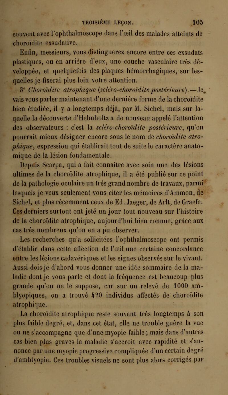 souvent avecrophthalmoscope dans l'œil des malades atteints de choroïdite exsudalive. Enfin, messieurs, vous distinguerez encore entre ces exsudats plastiques, ou en arrière d'eux, une couche vasculaire très dé- veloppée, et quelquefois des plaques hémorrhagiques, sur les- quelles je fixerai plus loin votre attention. 3° Choroïdite atrophique (scléro-choroïdite postérieure).— Je. vais vous parler maintenant d'une dernière forme de la choroïdite bien étudiée, il y a longtemps déjà, par M. Sichel, mais sur la- quelle la découverte d'Helmholtz a de nouveau appelé l'attention des observateurs : c'est la seléro-choroïdile postérieure, qu'on pourrait mieux désigner encore sous le nom de choroïdite atro- phique, expression qui établirait tout de suite le caractère anato- mique de la lésion fondamentale. Depuis Scarpa, qui a fait connaître avec soin une des lésions ultimes de la choroïdite atrophique, il a été publié sur ce point de la pathologie oculaire un très grand nombre de travaux, parmi lesquels je veux seulement vous citer les mémoires d'Ammon, de Sichel, et plus récemment ceux de Ed. Jaeger, de Arlt, de Graefe. Ces derniers surtout ont jeté un jour tout nouveau sur l'histoire de la choroïdite atrophique, aujourd'hui bien connue, grâce aux cas très nombreux qu'on en a pu observer. Les recherches qu'a sollicitées l'ophthalmoscope ont permis d'établir dans cette affection de l'œil une certaine concordance entre les lésions cadavériques et les signes observés sur le vivant. Aussi dois-je d'abord vous donner une idée sommaire de la ma- ladie dont je vous parle et dont la fréquence est beaucoup plus grande qu'on ne le suppose, car sur un relevé de 1000 am- blyopiques, on a trouvé 420 individus affectés de choroïdite atrophique. La choroïdite atrophique reste souvent très longtemps à son plus faible degré, et, dans cet état, elle ne trouble guère la vue ou ne s'accompagne que d'une myopie faible ; mais dans d'autres cas bien plus graves la maladie s'accroît avec rapidité et s'an- nonce par une myopie progressive compliquée d'un certain degré d'amblyopie. Ces troubles visuels ne sont plus alors corrigés par
