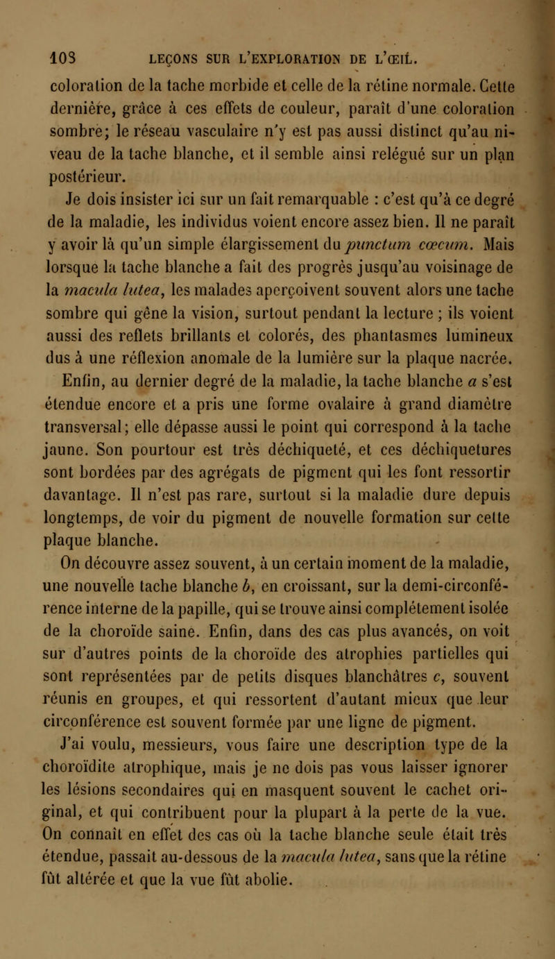 coloration de la tache morbide et celle de la rétine normale. Cette dernière, grâce à ces effets de couleur, paraît dune coloration sombre; le réseau vasculaire n'y est pas aussi distinct qu'au ni- veau de la tache blanche, et il semble ainsi relégué sur un plan postérieur. Je dois insister ici sur un fait remarquable : c'est qu'à ce degré de la maladie, les individus voient encore assez bien. 11 ne paraît y avoir là qu'un simple élargissement du punctum cœcitm. Mais lorsque la tache blanche a fait des progrès jusqu'au voisinage de la macula lutea, les malades aperçoivent souvent alors une tache sombre qui gêne la vision, surtout pendant la lecture ; ils voient aussi des reflets brillants et colorés, des phantasmes lumineux dus à une réflexion anomale de la lumière sur la plaque nacrée. Enfin, au dernier degré de la maladie, la tache blanche a s'est étendue encore et a pris une forme ovalaire à grand diamètre transversal; elle dépasse aussi le point qui correspond à la tache jaune. Son pourtour est très déchiqueté, et ces déchiquetures sont bordées par des agrégats de pigment qui les font ressortir davantage. Il n'est pas rare, surtout si la maladie dure depuis longtemps, de voir du pigment de nouvelle formation sur celte plaque blanche. On découvre assez souvent, à un certain moment de la maladie, une nouvelle tache blanche 6, en croissant, sur la demi-circonfé- rence interne de la papille, qui se trouve ainsi complètement isolée de la choroïde saine. Enfin, dans des cas plus avancés, on voit sur d'autres points de la choroïde des atrophies partielles qui sont représentées par de petits disques blanchâtres c, souvent réunis en groupes, et qui ressortent d'autant mieux que leur circonférence est souvent formée par une ligne de pigment. J'ai voulu, messieurs, vous faire une description type de la choroïdite atrophique, mais je ne dois pas vous laisser ignorer les lésions secondaires qui en masquent souvent le cachet ori- ginal, et qui contribuent pour la plupart à la perte de la vue. On connaît en effet des cas où la tache blanche seule était très étendue, passait au-dessous de la macula lutea, sans que la rétine fût altérée et que la vue fût abolie.
