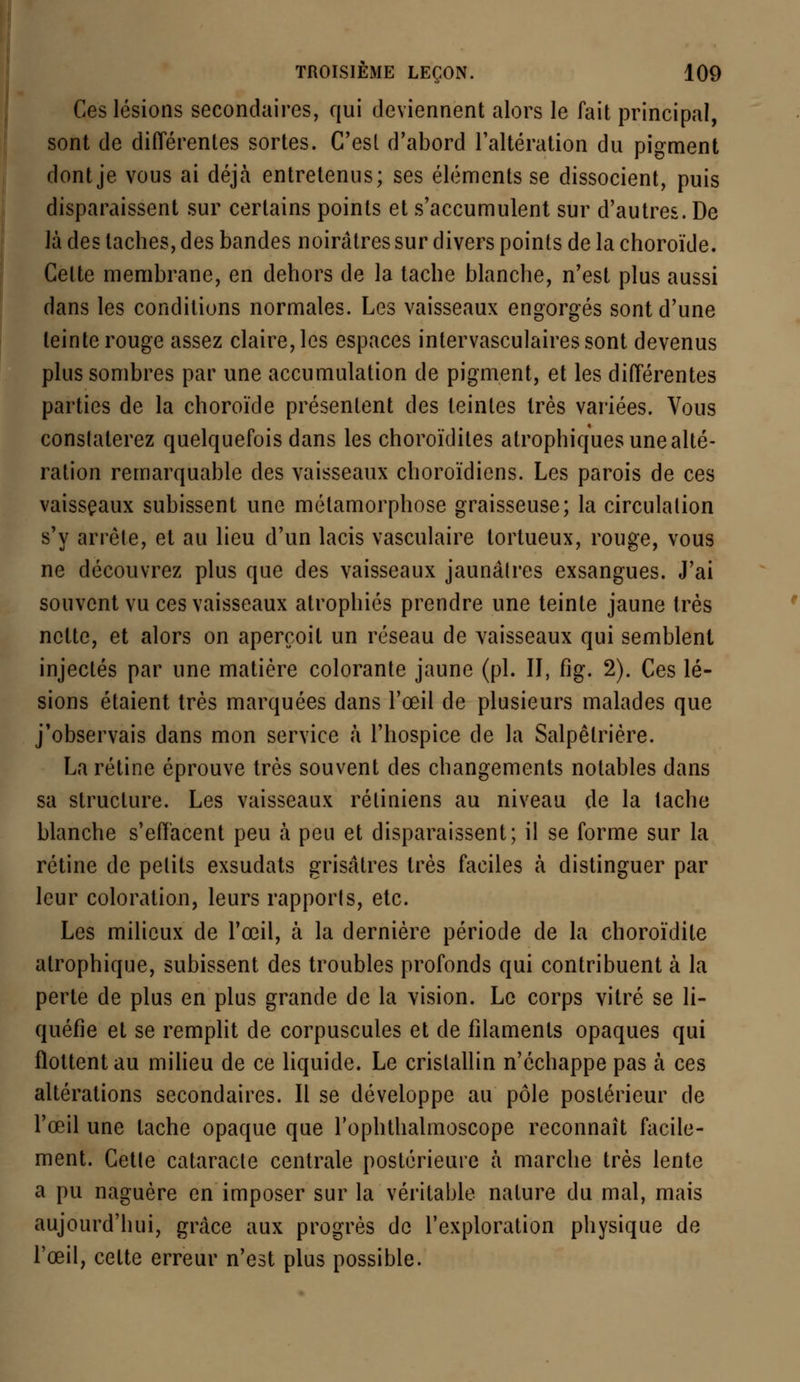 Ces lésions secondaires, qui deviennent alors le fait principal, sont de différentes sortes. C'est d'abord l'altération du pigment dont je vous ai déjà entretenus; ses éléments se dissocient, puis disparaissent sur certains points et s'accumulent sur d'autres. De là des taches, des bandes noirâtres sur divers points de la choroïde. Celte membrane, en dehors de la tache blanche, n'est plus aussi dans les conditions normales. Les vaisseaux engorgés sont d'une teinte rouge assez claire, les espaces intervasculairessont devenus plus sombres par une accumulation de pigment, et les différentes parties de la choroïde présentent des teintes très variées. Vous constaterez quelquefois dans les choroïdites atrophiques une alté- ration remarquable des vaisseaux choroïdiens. Les parois de ces vaisseaux subissent une métamorphose graisseuse; la circulation s'y arrête, et au lieu d'un lacis vasculaire tortueux, rouge, vous ne découvrez plus que des vaisseaux jaunâtres exsangues. J'ai souvent vu ces vaisseaux atrophiés prendre une teinte jaune très nette, et alors on aperçoit un réseau de vaisseaux qui semblent injectés par une matière colorante jaune (pi. II, fig. 2). Ces lé- sions étaient très marquées dans l'œil de plusieurs malades que j'observais dans mon service à l'hospice de la Salpêlrière. La rétine éprouve très souvent des changements notables dans sa structure. Les vaisseaux rétiniens au niveau de la tache blanche s'effacent peu à peu et disparaissent; il se forme sur la rétine de petits exsudats grisâtres très faciles à distinguer par leur coloration, leurs rapports, etc. Les milieux de l'œil, à la dernière période de la choroïdite atrophique, subissent des troubles profonds qui contribuent à la perte de plus en plus grande de la vision. Le corps vitré se li- quéfie et se remplit de corpuscules et de filaments opaques qui flottent au milieu de ce liquide. Le cristallin n'échappe pas à ces altérations secondaires. Il se développe au pôle postérieur de l'œil une tache opaque que l'ophthalmoscope reconnaît facile- ment. Cette cataracte centrale postérieure à marche très lente a pu naguère en imposer sur la véritable nature du mal, mais aujourd'hui, grâce aux progrès de l'exploration physique de l'œil, cette erreur n'est plus possible.