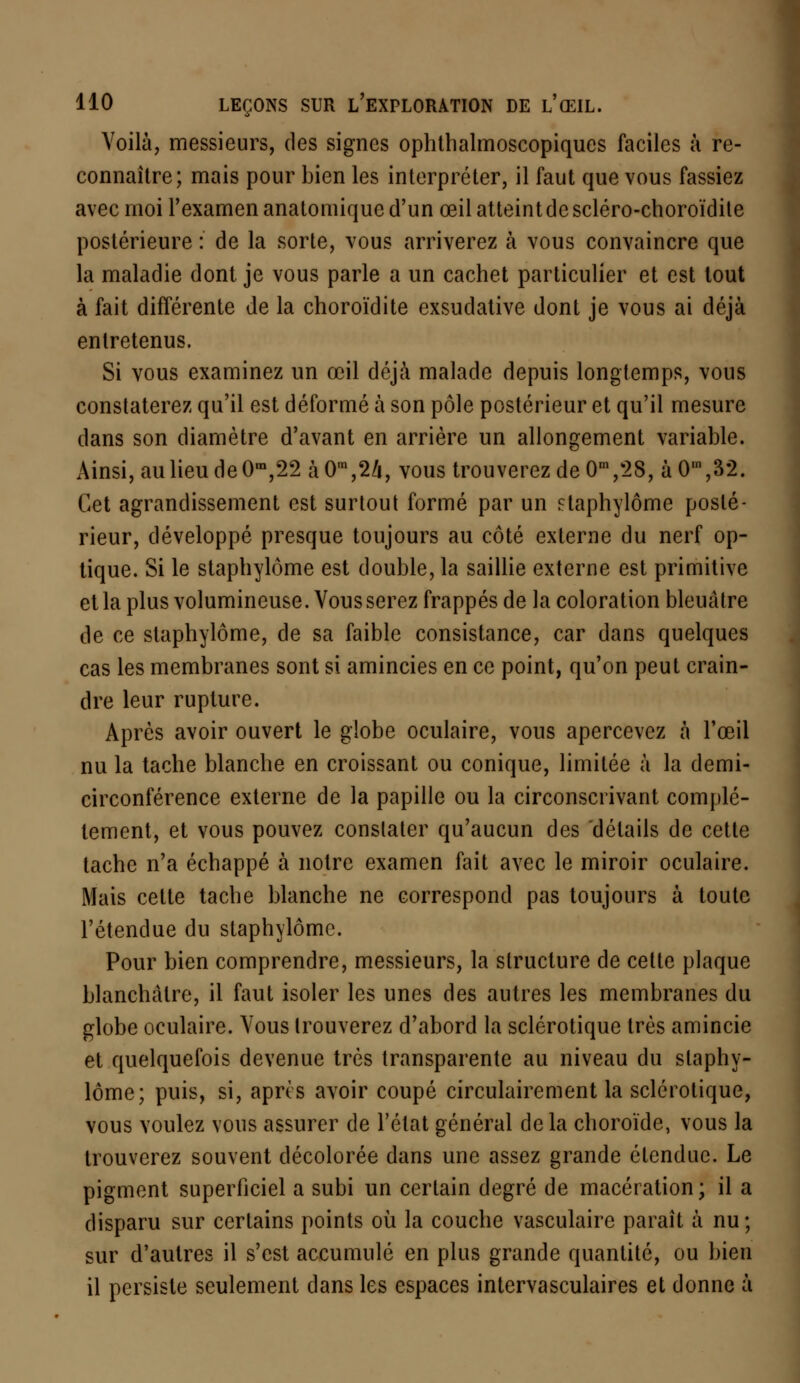 Voilà, messieurs, des signes ophthalmoscopiques faciles à re- connaître; mais pour bien les interpréter, il faut que vous fassiez avec moi l'examen anatomiquc d'un œil atteint de scléro-choroïdite postérieure : de la sorte, vous arriverez à vous convaincre que la maladie dont je vous parle a un cachet particulier et est tout à fait différente de la choroïdite exsudative dont je vous ai déjà entretenus. Si vous examinez un œil déjà malade depuis longtemps, vous constaterez qu'il est déformé à son pôle postérieur et qu'il mesure dans son diamètre d'avant en arrière un allongement variable. x\insi, au lieu de 0m,22 à 0ra,24, vous trouverez de 0m ,28, à 0,n ,32. Cet agrandissement est surtout formé par un staphylôme posté- rieur, développé presque toujours au côté externe du nerf op- tique. Si le staphylôme est double, la saillie externe est primitive et la plus volumineuse. Vous serez frappés de la coloration bleuâtre de ce staphylôme, de sa faible consistance, car dans quelques cas les membranes sont si amincies en ce point, qu'on peut crain- dre leur rupture. Après avoir ouvert le globe oculaire, vous apercevez à l'œil nu la tache blanche en croissant ou conique, limitée à la demi- circonférence externe de la papille ou la circonscrivant complè- tement, et vous pouvez constater qu'aucun des détails de cette tache n'a échappé à notre examen fait avec le miroir oculaire. Mais cette tache blanche ne correspond pas toujours à toute l'étendue du staphylôme. Pour bien comprendre, messieurs, la structure de cette plaque blanchâtre, il faut isoler les unes des autres les membranes du globe oculaire. Vous trouverez d'abord la sclérotique très amincie et quelquefois devenue très transparente au niveau du staphy- lôme; puis, si, après avoir coupé circulairement la sclérotique, vous voulez vous assurer de l'état général de la choroïde, vous la trouverez souvent décolorée dans une assez grande étendue. Le pigment superficiel a subi un certain degré de macération ; il a disparu sur certains points où la couche vasculaire paraît à nu; sur d'autres il s'est accumulé en plus grande quantité, ou bien il persiste seulement dans les espaces intervasculaires et donne à