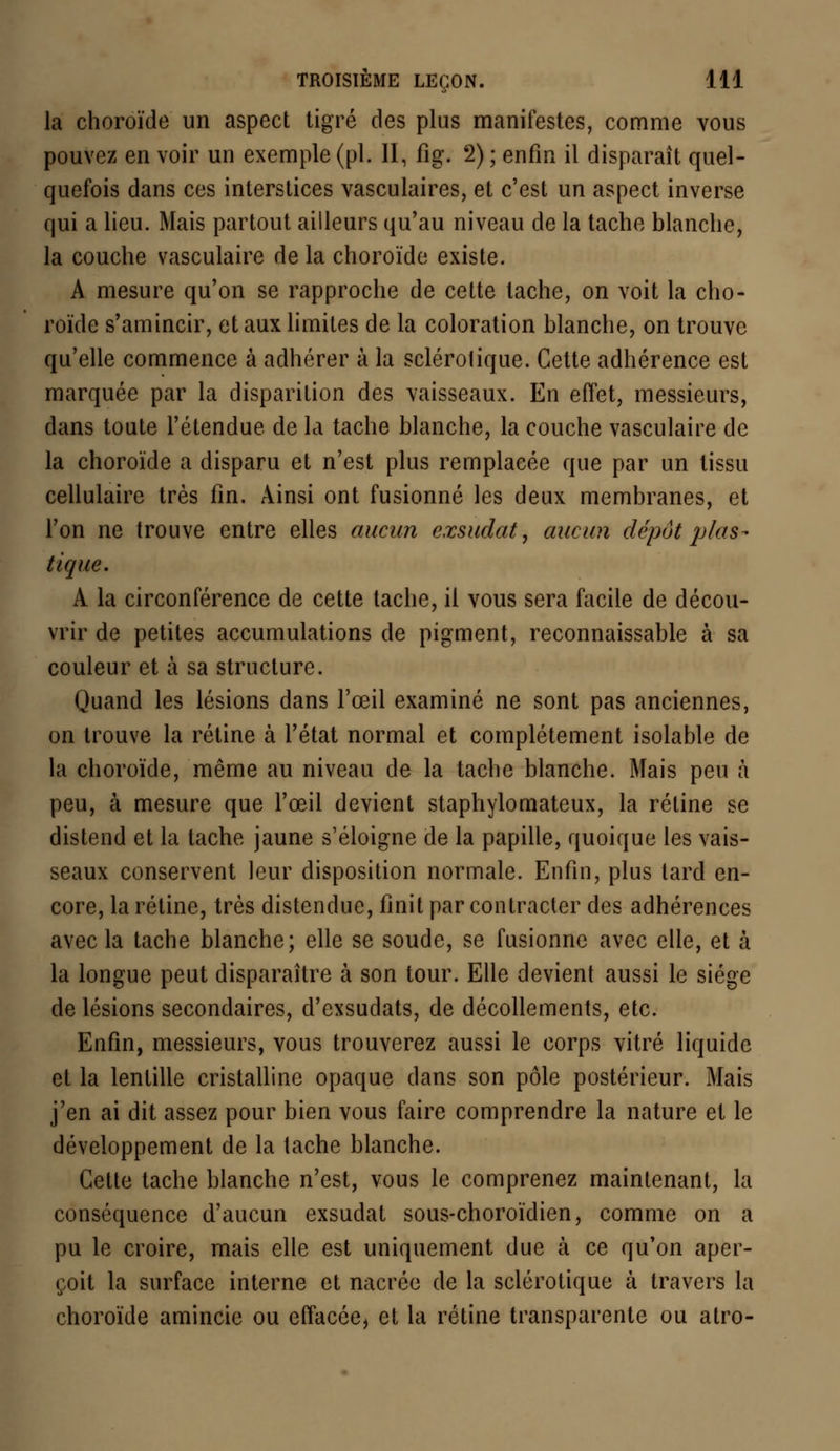 la choroïde un aspect tigré des plus manifestes, comme vous pouvez en voir un exemple (pi. II, fig. 2) ; enfin il disparaît quel- quefois dans ces interstices vasculaires, et c'est un aspect inverse qui a lieu. Mais partout ailleurs qu'au niveau de la tache blanche, la couche vasculaire de la choroïde existe. A mesure qu'on se rapproche de cette tache, on voit la cho- roïde s'amincir, et aux limites de la coloration blanche, on trouve qu'elle commence à adhérer à la sclérotique. Cette adhérence est marquée par la disparition des vaisseaux. En effet, messieurs, dans toute l'étendue de la tache blanche, la couche vasculaire de la choroïde a disparu et n'est plus remplacée que par un tissu cellulaire très fin. Ainsi ont fusionné les deux membranes, et l'on ne trouve entre elles aucun exsudât, aucun dépôt plas- tique. A la circonférence de cette tache, il vous sera facile de décou- vrir de petites accumulations de pigment, reconnaissable à sa couleur et à sa structure. Quand les lésions dans l'œil examiné ne sont pas anciennes, on trouve la rétine à l'état normal et complètement isolable de la choroïde, même au niveau de la tache blanche. Mais peu à peu, à mesure que l'oeil devient staphylomateux, la rétine se distend et la tache jaune s'éloigne de la papille, quoique les vais- seaux conservent leur disposition normale. Enfin, plus tard en- core, la rétine, très distendue, finit par contracter des adhérences avec la tache blanche; elle se soude, se fusionne avec elle, et à la longue peut disparaître à son tour. Elle devient aussi le siège de lésions secondaires, d'exsudats, de décollements, etc. Enfin, messieurs, vous trouverez aussi le corps vitré liquide et la lentille cristalline opaque dans son pôle postérieur. Mais j'en ai dit assez pour bien vous faire comprendre la nature et le développement de la tache blanche. Cette tache blanche n'est, vous le comprenez maintenant, la conséquence d'aucun exsudât sous-choroïdien, comme on a pu le croire, mais elle est uniquement due à ce qu'on aper- çoit la surface interne et nacrée de la sclérotique à travers la choroïde amincie ou effacée, et la rétine transparente ou atro-