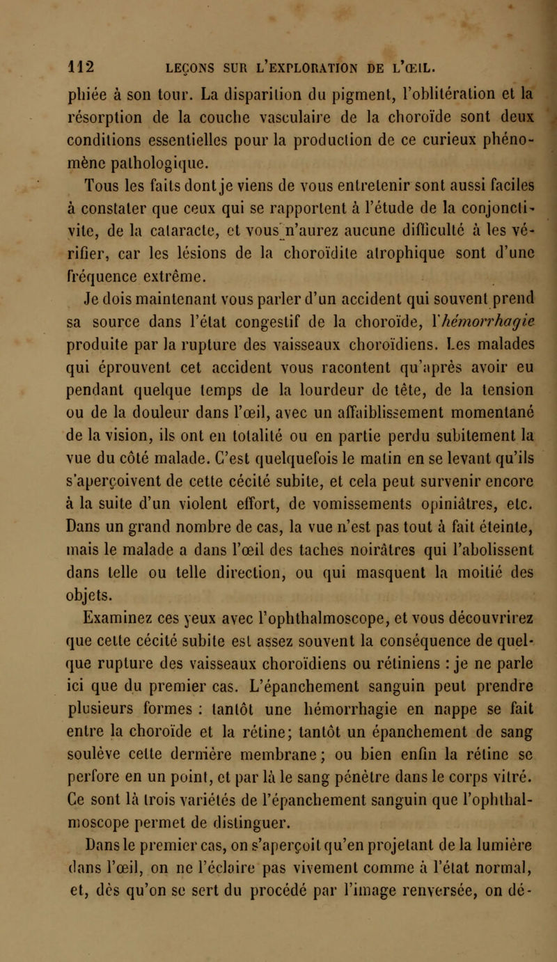 pliiée à son tour. La disparition du pigment, l'oblitération et la résorption de la couche vasculaire de la choroïde sont deux conditions essentielles pour la production de ce curieux phéno- mène pathologique. Tous les faits dont je viens de vous entretenir sont aussi faciles à constater que ceux qui se rapportent à l'étude de la conjoncti- vite, de la cataracte, et vous^ n'aurez aucune difficulté à les vé- rifier, car les lésions de la choroïdite alrophique sont d'une fréquence extrême. Je dois maintenant vous parler d'un accident qui souvent prend sa source dans l'état congestif de la choroïde, Xhémorrhagie produite par la rupture des vaisseaux choroïdiens. Les malades qui éprouvent cet accident vous racontent qu'après avoir eu pendant quelque temps de la lourdeur de tête, de la tension ou de la douleur dans l'œil, avec un affaiblissement momentané de la vision, ils ont en totalité ou en partie perdu subitement la vue du côté malade. C'est quelquefois le malin en se levant qu'ils s'aperçoivent de cette cécité subite, et cela peut survenir encore à la suite d'un violent effort, de vomissements opiniâtres, etc. Dans un grand nombre de cas, la vue n'est pas tout à fait éteinte, mais le malade a dans l'œil des taches noirâtres qui l'abolissent dans telle ou telle direction, ou qui masquent la moitié des objets. Examinez ces yeux avec l'ophthalmoscope, et vous découvrirez que cette cécité subite esl assez souvent la conséquence de quel- que rupture des vaisseaux choroïdiens ou rétiniens : je ne parle ici que du premier cas. L'épanchement sanguin peut prendre plusieurs formes : tantôt une hémorrhagie en nappe se fait entre la choroïde et la rétine; tantôt un épanchement de sang soulève cette dernière membrane ; ou bien enfin la rétine se perfore en un point, et par là le sang pénètre dans le corps vitré. Ce sont là trois variétés de l'épanchement sanguin que l'ophthal- moscope permet de distinguer. Dans le premier cas, on s'aperçoit qu'en projetant de la lumière dans l'œil, on ne l'éclairé pas vivement comme à l'état normal, et, dès qu'on se sert du procédé par l'image renversée, on dé-