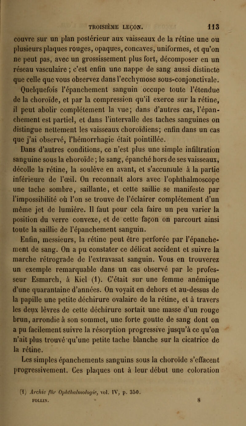 couvre sur un plan postérieur aux vaisseaux de la rétine une ou plusieurs plaques rouges, opaques, concaves, uniformes, et qu'on ne peut pas, avec un grossissement plus fort, décomposer en un réseau vasculaire ; c'est enfin une nappe de sang aussi distincte que celle que vous observez dans l'ecchymose sous-conjonctivale. Quelquefois l'épanchement sanguin occupe toute l'étendue de la choroïde, et par la compression qu'il exerce sur la rétine, il peut abolir complètement la vue; dans d'autres cas, l'épan- chement est partiel, et dans l'intervalle des taches sanguines on distingue nettement les vaisseaux choroïdiens; enfin dans un cas que j'ai observé, l'hémorrhagie était pointillée. Dans d'autres conditions, ce n'est plus une simple infiltration sanguine sous la choroïde ; le sang, épanché hors de ses vaisseaux, décolle la rétine, la soulève en avant, et s'accumule à la partie inférieure de l'œil. On reconnaît alors avec l'ophthalmoscope une tache sombre, saillante, et cette saillie se manifeste par l'impossibilité où l'on se trouve de l'éclairer complètement d'un môme jet de lumière. Il faut pour cela faire un peu varier la position du verre convexe, et de cette façon on parcourt ainsi toute la saillie de l'épanchement sanguin. Enfin, messieurs, la rétine peut être perforée par l'épanche- ment de sang. On a pu constater ce délicat accident et suivre la marche rétrograde de l'extravasat sanguin. Vous en trouverez un exemple remarquable dans un cas observé par le profes- seur Esmarch, à Kiel (1). C'était sur une femme anémique d'une quarantaine d'années. On voyait en dehors et au-dessus de la papille une petite déchirure ovalaire de la rétine, et à travers les deux lèvres de cette déchirure sortait une masse d'un rouge brun, arrondie à son sommet, une forte goutte de sang dont on a pu facilement suivre la résorption progressive jusqu'à ce qu'on n'ait plus trouvé qu'une petite tache blanche sur la cicatrice de la rétine. Les simples épanchements sanguins sous la choroïde s'effacent progressivement. Ces plaques ont à leur début une coloration (\) Ârchiv fÛr Opltt/wbnologic, vol. IV, p. 350. FOLLI.N.