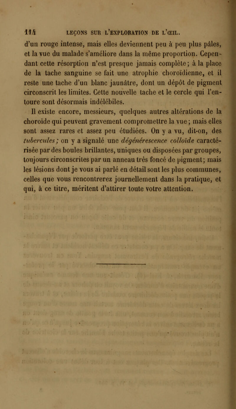 d'un rouge intense, mais elles deviennent peu à peu plus pâles, et la vue du malade s'améliore dans la même proportion. Cepen- dant cette résorption n'est presque jamais complète ; à la place de la tache sanguine se fait une atrophie choroïdienne, et il reste une tache d'un blanc jaunâtre, dont un dépôt de pigment circonscrit les limites. Cette nouvelle tache et le cercle qui l'en- toure sont désormais indélébiles. Il existe encore, messieurs, quelques autres altérations de la choroïde qui peuvent gravement compromettre la vue ; mais elles sont assez rares et assez peu étudiées. On y a vu, dit-on, des tubercules; on y a signalé une dégénérescence colloïde caracté- risée par des boules brillantes, uniques ou disposées par groupes, toujours circonscrites par un anneau très foncé de pigment; mais les lésions dont je vous ai parlé en détail sont les plus communes, celles que vous rencontrerez journellement dans la pratique, et qui, à ce titre, méritent d'attirer toute votre attention.