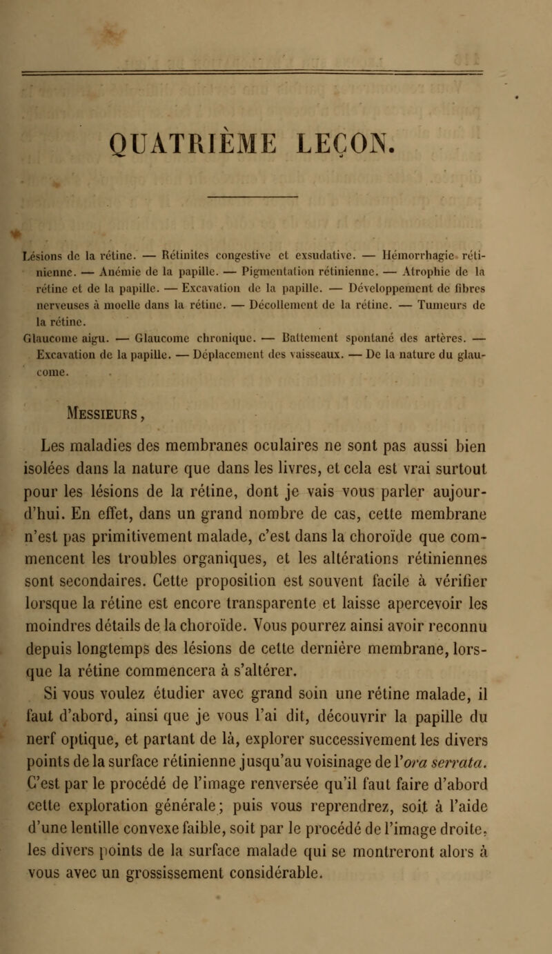 QUATRIEME LEÇON. Lésions de la rétine. — Rétinitcs congestive ci exsii(hiti\c. — Hémorrhagie réti- nienne. — Anémie de la papille. — Pigmentation rétinienne. — Atrophie de la rétine et de la papille. — Excavation de la papille. — Développement de fibres nerveuses à moelle dans la rétine. — Décollement de la rétine. — Tumeurs de la rétine. Glaucome aigu. — Glaucome chronique. — Battement spontané des artères. — Excavation de la papille. — Déplacement des vaisseaux. — De la nature du glau- come. Messieurs , Les maladies des membranes oculaires ne sont pas aussi bien isolées dans la nature que dans les livres, et cela est vrai surtout pour les lésions de la rétine, dont je vais vous parler aujour- d'hui. En effet, dans un grand nombre de cas, cette membrane n'est pas primitivement malade, c'est dans la choroïde que com- mencent les troubles organiques, et les altérations rétiniennes sont secondaires. Cette proposition est souvent facile à vérifier lorsque la rétine est encore transparente et laisse apercevoir les moindres détails de la choroïde. Vous pourrez ainsi avoir reconnu depuis longtemps des lésions de cette dernière membrane, lors- que la rétine commencera à s'altérer. Si vous voulez étudier avec grand soin une rétine malade, il faut d'abord, ainsi que je vous l'ai dit, découvrir la papille du nerf optique, et partant de là, explorer successivement les divers points de la surface rétinienne jusqu'au voisinage de Yora serrata. C'est par le procédé de l'image renversée qu'il faut faire d'abord cette exploration générale ; puis vous reprendrez, soiï à l'aide d'une lentille convexe faible, soit par le procédé de l'image droite, les divers points de la surface malade qui se montreront alors à vous avec un grossissement considérable.