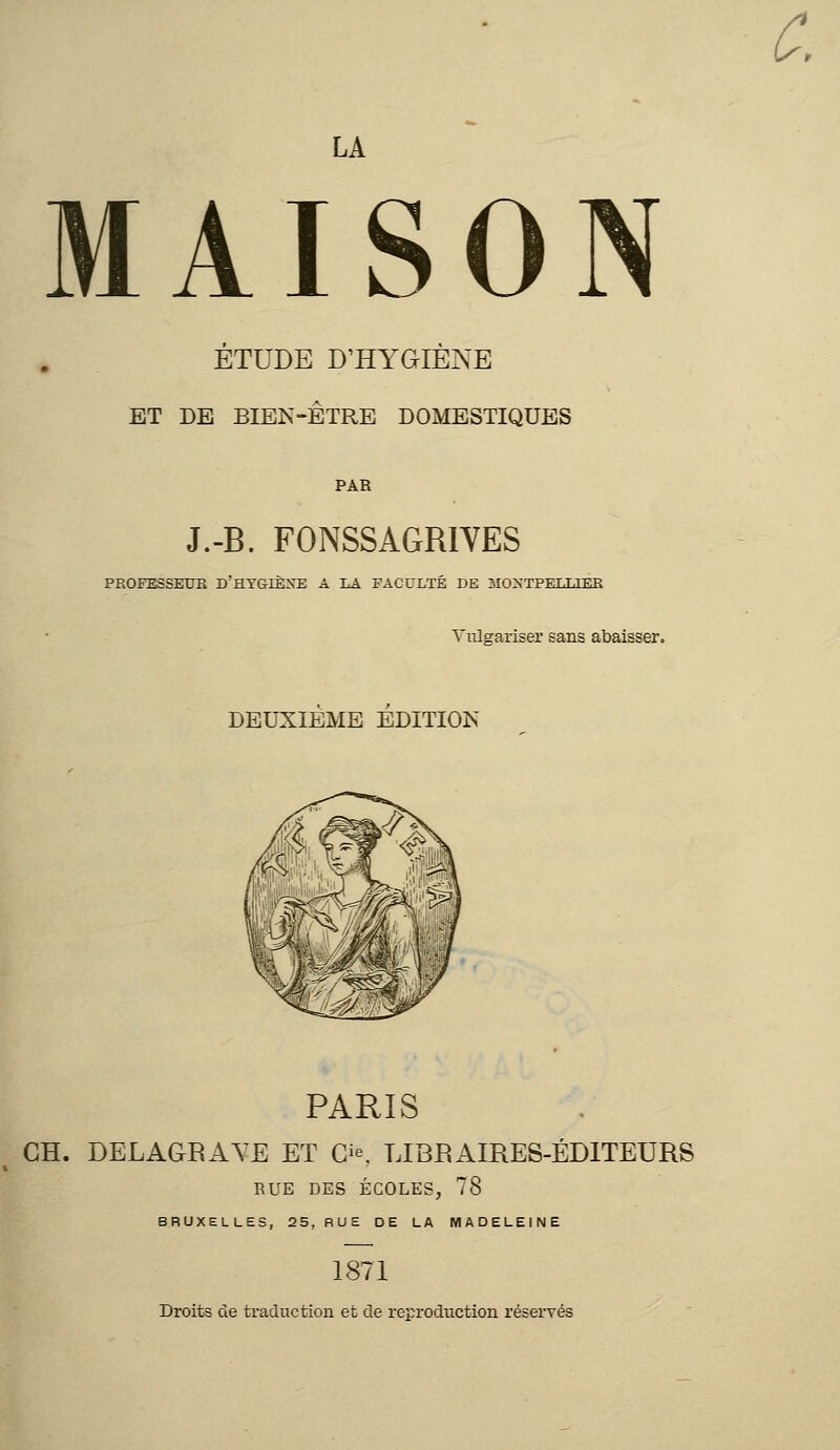 ÉTUDE D'HYGIÈNE ET DE BIEN-ÊTRE DOMESTIQUES J.-B. FONSSAGRIVES PROFESSEUR D'HYGIÈXE A LA FACULTÉ DE MONTPELLIER Vulgariser sans abaisser. DEUXIEME EDITION PARIS GH. DELAGBAYE ET O, LIBBAIRES-ÉDITEURS RUE DES ÉCOLES, 78 BRUXELLES, 25, RUE DE LA MADELEINE 1871 Droits de traduction et de reproduction réservés &