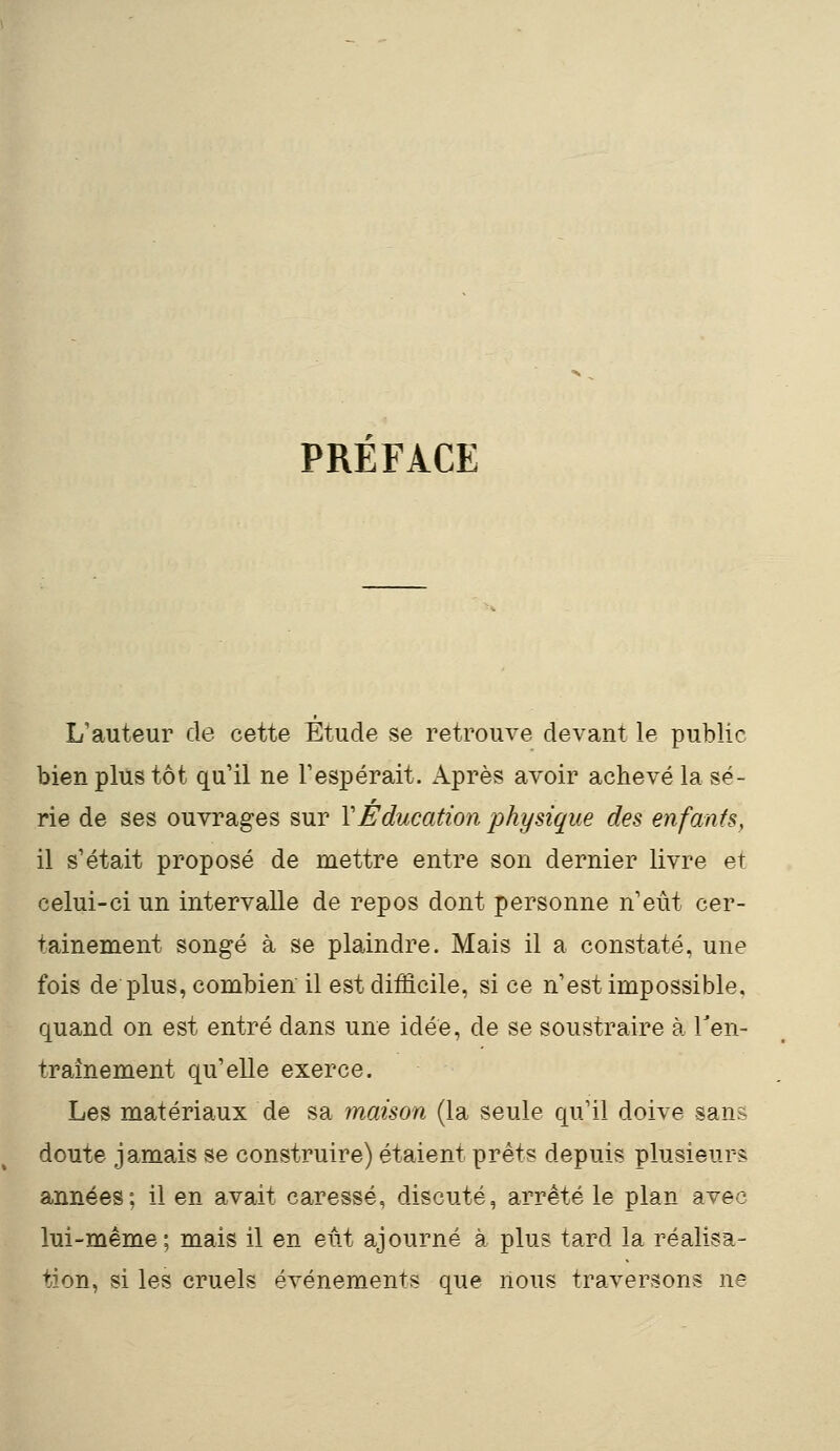 PREFACE L'auteur de cette Étude se retrouve devant le public bien plus tôt qu'il ne l'espérait. Après avoir achevé la sé- rie de ses ouvrages sur Y Éducation physique des enfants, il s'était proposé de mettre entre son dernier livre et celui-ci un intervalle de repos dont personne n'eût cer- tainement songé à se plaindre. Mais il a constaté, une fois de plus, combien il est difficile, si ce n'est impossible, quand on est entré dans une idée, de se soustraire à l'en- traînement qu'elle exerce. Les matériaux de sa maison (la seule qu'il doive sans doute jamais se construire) étaient prêts depuis plusieurs années; il en avait caressé, discuté, arrêté le plan avec lui-même; mais il en eût ajourné à plus tard la réalisa- tion, si les cruels événements que nous traversons ne