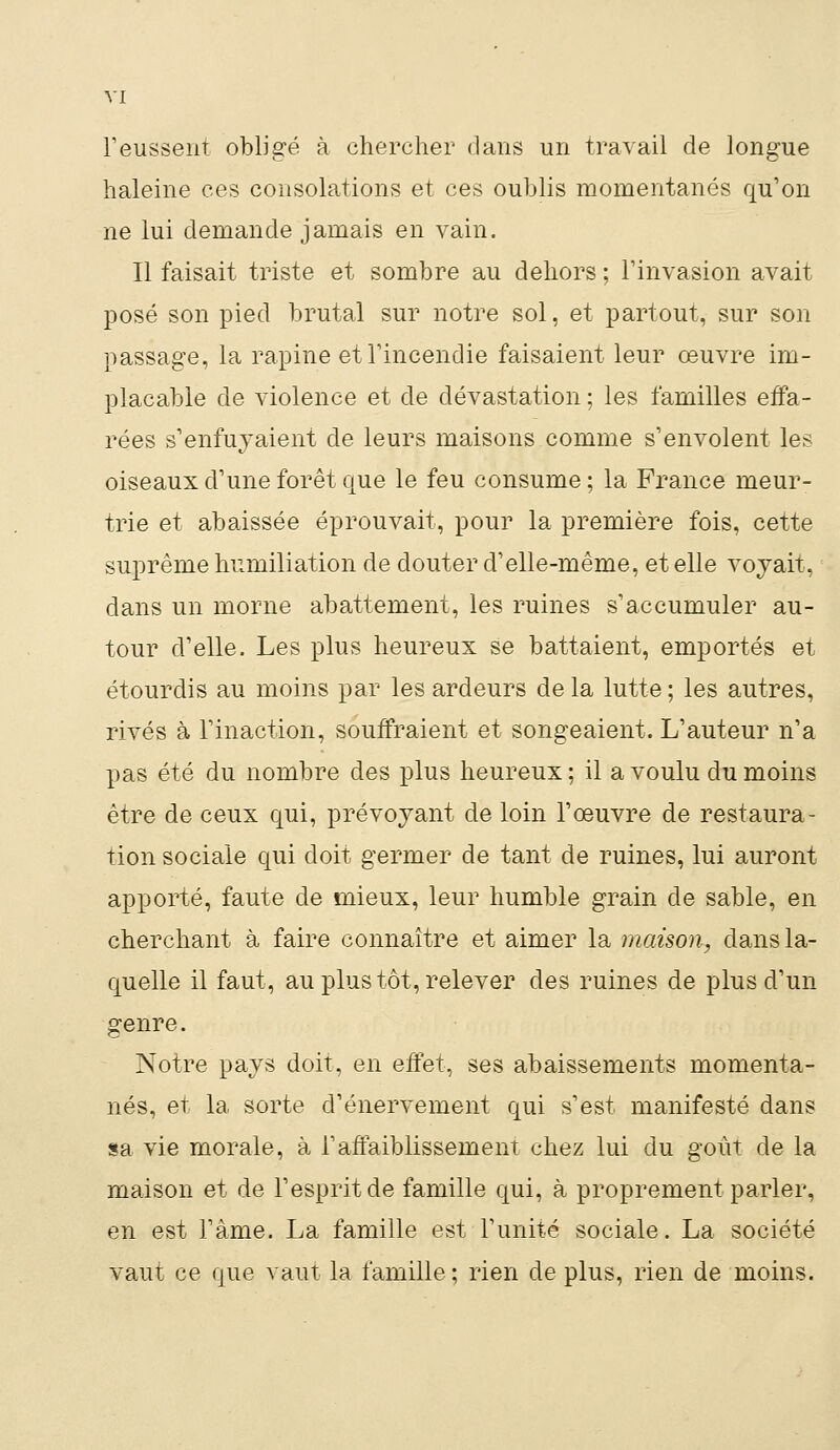 l'eussent obligé à chercher dans un travail de longue haleine ces consolations et ces oublis momentanés qu'on ne lui demande jamais en vain. Il faisait triste et sombre au dehors ; l'invasion avait posé son pied brutal sur notre sol, et partout, sur son passage, la rapine et l'incendie faisaient leur œuvre im- placable de violence et de dévastation ; les familles effa- rées s'enfuyaient de leurs maisons comme s'envolent les oiseaux d'une forêt que le feu consume ; la France meur- trie et abaissée éprouvait, pour la première fois, cette suprême humiliation de douter d'elle-même, et elle voyait, dans un morne abattement, les ruines s'accumuler au- tour d'elle. Les plus heureux se battaient, emportés et étourdis au moins par les ardeurs de la lutte ; les autres, rivés à l'inaction, souffraient et songeaient. L'auteur n'a pas été du nombre des plus heureux ; il a voulu du moins être de ceux qui, prévoyant de loin l'œuvre de restaura- tion sociale qui doit germer de tant de ruines, lui auront apporté, faute de mieux, leur humble grain de sable, en cherchant à faire connaître et aimer la maison, dans la- quelle il faut, au plus tôt, relever des ruines de plus d'un genre. Notre pays doit, en effet, ses abaissements momenta- nés, et la sorte d'énervement qui s'est manifesté dans sa vie morale, à l'affaiblissement chez lui du goût de la maison et de l'esprit de famille qui, à proprement parler, en est l'àme. La famille est l'unité sociale. La société vaut ce que vaut la famille ; rien de plus, rien de moins.