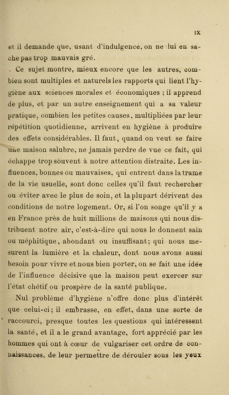 et il demande que, usant d'indulgence, on ne lui en sa- che pas trop mauvais gré. . Ce sujet montre, mieux encore que les autres, com- bien sont multiples et naturels les rapports qui lient l'hy- giène aux sciences morales et économiques ; il apprend de plus, et par un autre enseignement qui a sa valeur pratique, combien les petites causes, multipliées par leur répétition quotidienne, arrivent en hygiène à produire des effets considérables. Il faut, quand on veut se faire une maison salubre, ne jamais perdre de vue ce fait, qui échappe trop souvent à notre attention distraite. Les in- fluences, bonnes ou mauvaises, qui entrent danslatrame de la vie usuelle, sont donc celles qu'il faut rechercher ou éviter avec le plus de soin, et la plupart dérivent des conditions de notre logement. Or, si Ton songe qu'il y a en France près de huit millions de maisons qui nous dis- tribuent notre air, c'est-à-dire qui nous le donnent sain ou méphitique, abondant ou insuffisant; qui nous me- surent la lumière et la chaleur, dont nous avons aussi besoin pour vivre et nous bien porter, on se fait une idée de l'influence décisive que la maison peut exercer sur l'état chétif ou prospère de la santé publique. Nul problème d'hygiène n'offre donc plus d'intérêt que celui-ci; il embrasse, en effet, dans une sorte de raccourci, presque toutes les questions qui intéressent la santé, et il a le grand avantage, fort apprécié par les hommes qui ont à cœur de vulgariser cet ordre de con- naissances, de leur permettre de dérouler sous les yeux