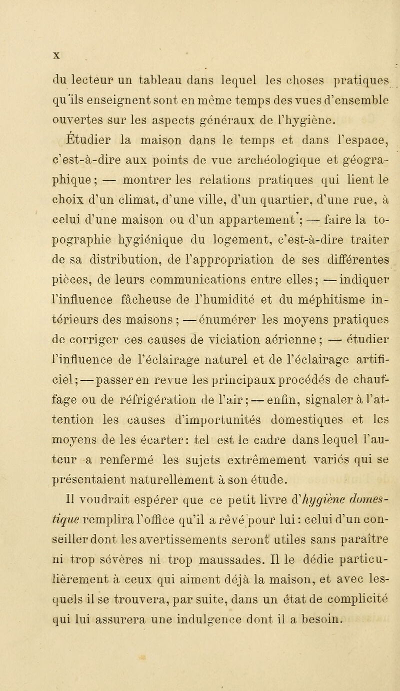 du lecteur un tableau dans lequel les choses pratiques qulls enseignent sont en même temps des vues d'ensemble ouvertes sur les aspects généraux de l'hygiène. Etudier la maison dans le temps et dans l'espace, c'est-à-dire aux points de vue archéologique et géogra- phique ; — montrer les relations pratiques qui lient le choix d'un climat, d'une ville, d'un quartier, d'une rue, à celui d'une maison ou d'un appartement ; — faire la to- pographie hygiénique du logement, c'est-à-dire traiter de sa distribution, de l'appropriation de ses différentes pièces, de leurs communications entre elles; —indiquer l'influence fâcheuse de l'humidité et du méphitisme in- térieurs des maisons ; — énumérer les moyens pratiques de corriger ces causes de viciation aérienne ; — étudier l'influence de l'éclairage naturel et de l'éclairage artifi- ciel;— passer en revue les principaux procédés de chauf- fage ou de réfrigération de l'air; —enfin, signaler à l'at- tention les causes d'importunités domestiques et les moyens de les écarter: tel est le cadre dans lequel l'au- teur a renfermé les sujets extrêmement variés qui se présentaient naturellement à son étude. Il voudrait espérer que ce petit livre d'hygiène domes- tique remplira l'office qu'il a rêvé pour lui: celui d'un con- seiller dont les avertissements seront utiles sans paraître ni trop sévères ni trop maussades. Il le dédie particu- lièrement à ceux qui aiment déjà la maison, et avec les- quels il se trouvera, par suite, dans un état de complicité qui lui assurera une indulgence dont il a besoin.