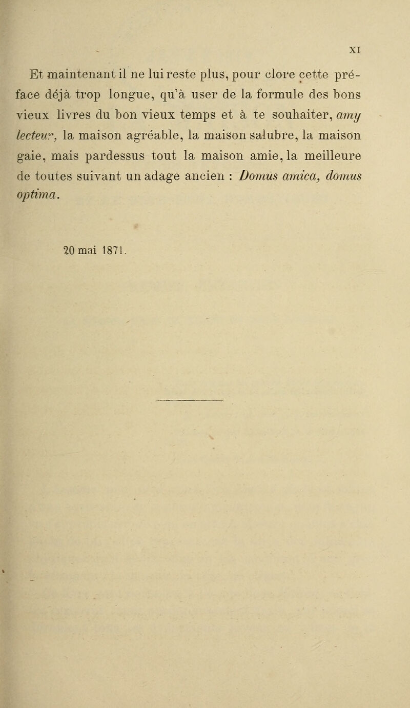 Et maintenant il ne lui reste plus, pour clore cette pré- face déjà trop longue, qu'à user de la formule des bons vieux livres du bon vieux temps et à te souhaiter, amy lecteur, la maison agréable, la maison salubre, la maison gaie, mais pardessus tout la maison amie, la meilleure de toutes suivant un adage ancien : Domus arnica, domus optima. 20 mai 1871