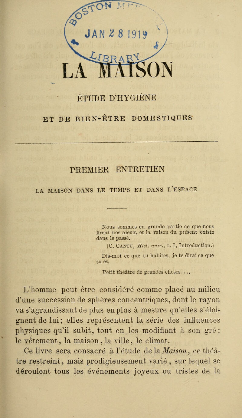 ÉTUDE D'HYGIENE ET DE BIEN-ÊTRE DOMESTIQUES PREMIER ENTRETIEN LA MAISON DANS LE TEMPS ET DANS L'ESPACE Nous sommes en grande partie ce que nous firent nos aïeux, et la raison du présent existe dans le passé. (C. ÛANTU, Eist. ttniv., t. I, Introduction.) Dis-moi ce que tu habites, je te dirai ce que tu es. Petit théâtre de grandes choses.... L'homme peut être considéré comme placé au milieu d'une succession de sphères concentriques, dont le rayon va s'agrandissant de plus en plus à mesure qu'elles s'éloi- gnent de lui; elles représentent la série des influences physiques qu'il subit, tout en les modifiant à son gré: le vêtement, la maison, la ville, le climat. Ce livre sera consacré à l'étude de la. Maison, ce théâ- tre restreint, mais prodigieusement varié , sur lequel se déroulent tous les événements joyeux ou tristes de la