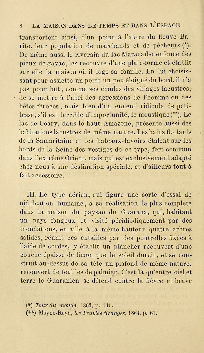 transportent ainsi, d'un point à l'autre du fleuve Ba- rito, leur population de marchands et de pêcheurs (*). De même aussi le riverain du lac Maracaïbo enfonce des pieux de gayac, les recouvre d'une plate-forme et établit sur elle la maison où il loge sa famille. En lui choisis- sant pour assiette un point un peu éloigné du bord, il n'a pas pour but, comme ses émules des villages lacustres, de se mettre à l'abri des agressions de l'homme ou des bêtes féroces, mais bien d'un ennemi ridicule de peti- tesse, s'il est terrible d'importunité, le moustique (**). Le lac de Coary, dans le haut Amazone, présente aussi des habitations lacustres de même nature. Les bains flottants de la Samaritaine et les bateaux-lavoirs étalent sur les bords de la Seine des vestiges de ce type, fort commun dans l'extrême Orient, mais qui est exclusivement adapté chez nous à une destination spéciale, et d'ailleurs tout à fait accessoire. III. Le type aérien, qui figure une sorte d'essai de nidification humaine, a sa réalisation la plus complète dans la maison du paysan du Guarana, qui, habitant un pays fangeux et visité péridiodiquement par des inondations, entaille à la même hauteur quatre arbres solides, réunit ces entailles par des poutrelles fixées à l'aide de cordes, y établit un plancher recouvert d'une couche épaisse de limon que le soleil durcit, et se con- struit au-dessus de sa tête un plafond de même nature, recouvert de feuilles de palmier. C'est là qu'entre ciel et terre le Guaranien se défend contre la fièvre et brave (*) Tour du monde, 1862, p. 13'*. (**) Mayne-Reyd, les Peuples étranges, 1864, p. 61.