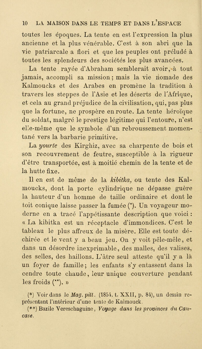 toutes les époques. La tente en est l'expression la plus ancienne et la plus vénérable. C'est à son abri que la vie patriarcale a flori et que les peuples ont préludé à toutes les splendeurs des sociétés les plus avancées. La tente rayée d'Abraham semblerait avoir, à tout jamais, accompli sa mission; mais la vie nomade des Kalmoucks et des Arabes en promène la tradition à travers les steppes de l'Asie et les déserts de l'Afrique, et cela au grand préjudice de la civilisation, qui, pas plus que la fortune, ne prospère en route. La tente héroïque du soldat, malgré le prestige légitime qui l'entoure, n'est elle-même que le symbole d'un rebroussement momen- tané vers la barbarie primitive. La yourte des Kirghiz, avec sa charpente de bois et son recouvrement de feutre, susceptible à la rigueur d'être transportée, est à moitié chemin de la tente et de la hutte fixe. Il en est de même de la kibitka, ou tente des Kal- moucks, dont la porte cylindrique ne dépasse guère la hauteur d'un homme de taille ordinaire et dont le toit conique laisse passer la fumée (*). Un voyageur mo- derne en a tracé l'appétissante description que voici : « La kibitka est un réceptacle d'immondices. C'est le tableau le plus affreux de la misère. Elle est toute dé- chirée et le vent y a beau jeu. On y voit pêle-mêle, et dans un désordre inexprimable, des malles, des valises, des selles, des haillons. L'âtre seul atteste qu'il y a là un foyer de famille ; les enfants s'y entassent dans la cendre toute chaude, leur unique couverture pendant les froids (**). » (*) Voir dans Je Mag. pitt. (1854, t. XXII, p. 84), un dessin re- présentant l'intérieur d'une tente de Kalmouck. (**) Bazile Vereschaguine, Voyage dans les provinces du Cau- case.