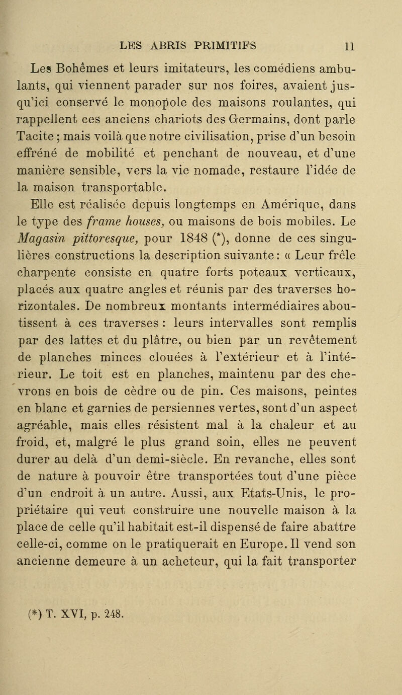 Les Bohèmes et leurs imitateurs, les comédiens ambu- lants, qui viennent parader sur nos foires, avaient jus- qu'ici conservé le monopole des maisons roulantes, qui rappellent ces anciens chariots des Germains, dont parle Tacite ; mais voilà que notre civilisation, prise d'un besoin effréné de mobilité et penchant de nouveau, et d'une manière sensible, vers la vie nomade, restaure l'idée de la maison transportable. Elle est réalisée depuis longtemps en Amérique, dans le type des /rame houses, ou maisons de bois mobiles. Le Magasin pittoresque, pour 1848 (*), donne de ces singu- lières constructions la description suivante : « Leur frêle charpente consiste en quatre forts poteaux verticaux, placés aux quatre angles et réunis par des traverses ho- rizontales. De nombreux montants intermédiaires abou- tissent à ces traverses : leurs intervalles sont remplis par des lattes et du plâtre, ou bien par un revêtement de planches minces clouées à l'extérieur et à l'inté- rieur. Le toit est en planches, maintenu par des che- vrons en bois de cèdre ou de pin. Ces maisons, peintes en blanc et garnies de persiennes vertes, sont d'un aspect agréable, mais elles résistent mal à la chaleur et au froid, et, malgré le plus grand soin, elles ne peuvent durer au delà d'un demi-siècle. En revanche, elles sont de nature à pouvoir être transportées tout d'une pièce d'un endroit à un autre. Aussi, aux Etats-Unis, le pro- priétaire qui veut construire une nouvelle maison à la place de celle qu'il habitait est-il dispensé de faire abattre celle-ci, comme on le pratiquerait en Europe. Il vend son ancienne demeure à un acheteur, qui la fait transporter (*) T. XVI, p. 248,