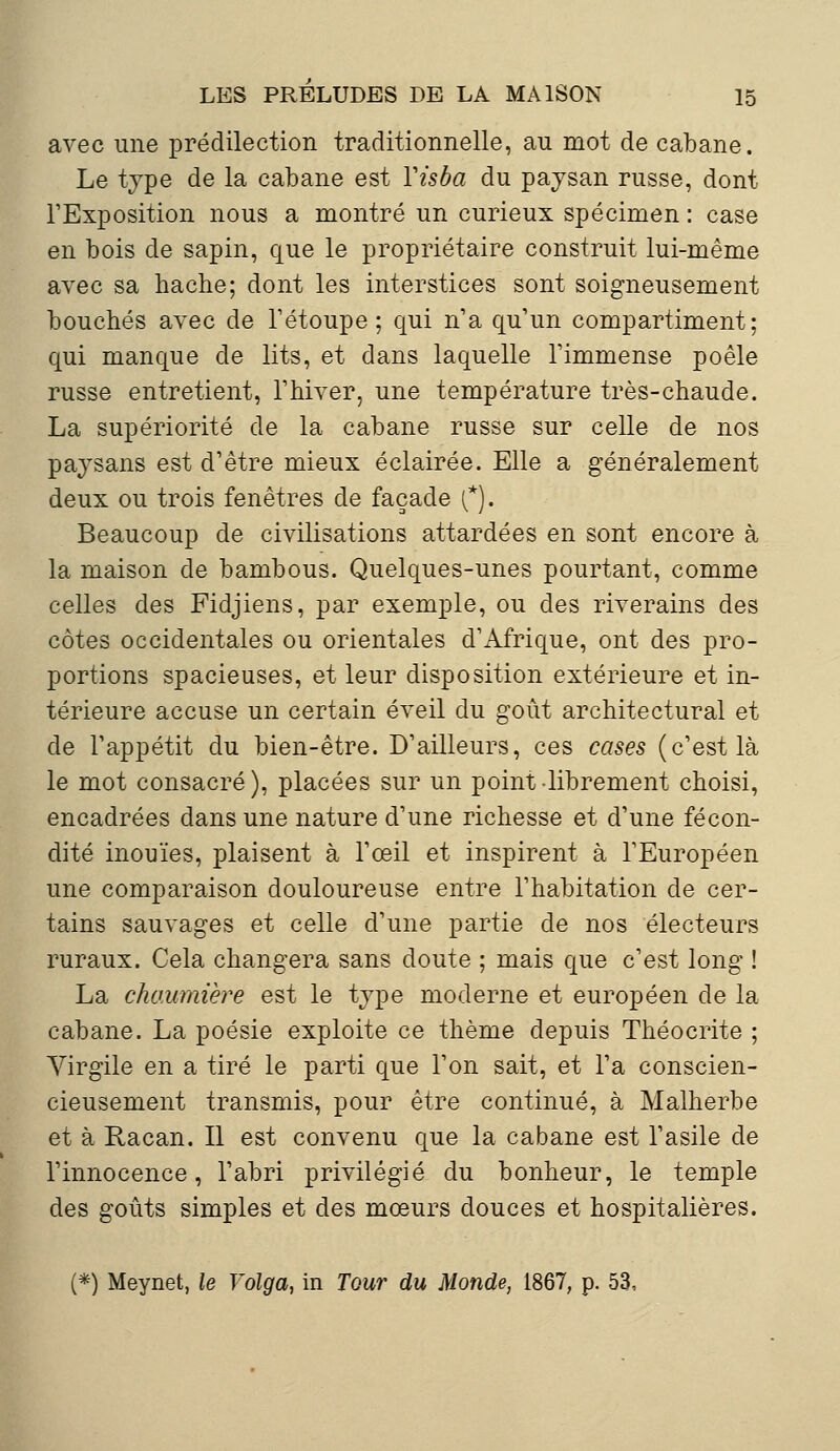 avec une prédilection traditionnelle, au mot de cabane. Le type de la cabane est Yisba du paysan russe, dont l'Exposition nous a montré un curieux spécimen : case en bois de sapin, que le propriétaire construit lui-même avec sa hache; dont les interstices sont soigneusement bouchés avec de l'étoupe ; qui n'a qu'un compartiment; qui manque de lits, et dans laquelle l'immense poêle russe entretient, l'hiver, une température très-chaude. La supériorité de la cabane russe sur celle de nos paysans est d'être mieux éclairée. Elle a généralement deux ou trois fenêtres de façade {*). Beaucoup de civilisations attardées en sont encore à la maison de bambous. Quelques-unes pourtant, comme celles des Fidjiens, par exemple, ou des riverains des côtes occidentales ou orientales d'Afrique, ont des pro- portions spacieuses, et leur disposition extérieure et in- térieure accuse un certain éveil du goût architectural et de l'appétit du bien-être. D'ailleurs, ces cases (c'est là le mot consacré), placées sur un point librement choisi, encadrées dans une nature d'une richesse et d'une fécon- dité inouïes, plaisent à l'œil et inspirent à l'Européen une comparaison douloureuse entre l'habitation de cer- tains sauvages et celle d'une partie de nos électeurs ruraux. Cela changera sans doute ; mais que c'est long ! La chaumière est le type moderne et européen de la cabane. La poésie exploite ce thème depuis Théocrite ; Virgile en a tiré le parti que l'on sait, et l'a conscien- cieusement transmis, pour être continué, à Malherbe et à Racan. Il est convenu que la cabane est l'asile de l'innocence, l'abri privilégié du bonheur, le temple des goûts simples et des mœurs douces et hospitalières. (*) Meynet, le Volga, in Tour du Monde, 1867, p. 53,