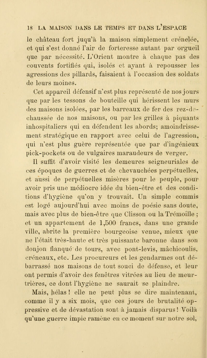 le château fort juqu'à la maison simplement crénelée, et qui s'est donné l'air de forteresse autant par orgueil que par nécessité. L'Orient montre à chaque pas des couvents fortifiés qui, isolés et ayant à repousser les agressions des pillards, faisaient à l'occasion des soldats de leurs moines. Cet appareil défensif n'est plus représenté de nos jours que par les tessons de bouteille qui hérissent les murs des maisons isolées, par les barreaux de fer des rez-do- chaussée de nos maisons, ou parles grilles à piquants inhospitaliers qui en défendent les abords; amoindrisse- ment stratégique en rapport avec celui de l'agression, qui n'est plus guère représentée que par d'ingénieux pick-pockets ou de vulgaires maraudeurs de verger. Il suffit d'avoir visité les demeures seigneuriales de ces époques de guerres et de chevauchées perpétuelles, et aussi de perpétuelles misères pour le peuple, pour avoir pris une médiocre idée du bien-être et des condi- tions d'hygiène qu'on y trouvait. Un simple commis est logé aujourd'hui avec moins de poésie sans doute, mais avec plus de bien-être que Clisson ou la Trémoille ; et un appartement de 1,500 francs, dans une grande ville, abrite la première bourgeoise venue, mieux que ne l'était très-haute et très puissante baronne dans son donjon flanqué de tours, avec pont-levis, mâchicoulis, créneaux, etc. Les procureurs et les gendarmes ont dé- barrassé nos maisons de tout souci de défense, et leur ont permis d'avoir des fenêtres vitrées au lieu de meur- trières, ce dont l'hygiène ne saurait se plaindre. Mais, hélas ! elle ne peut plus se dire maintenant, comme il y a six mois, que ces jours de brutalité op- pressive et de dévastation sont à jamais disparus! Voilà qu'une guerre impie ramène en ce moment sur notre sol,