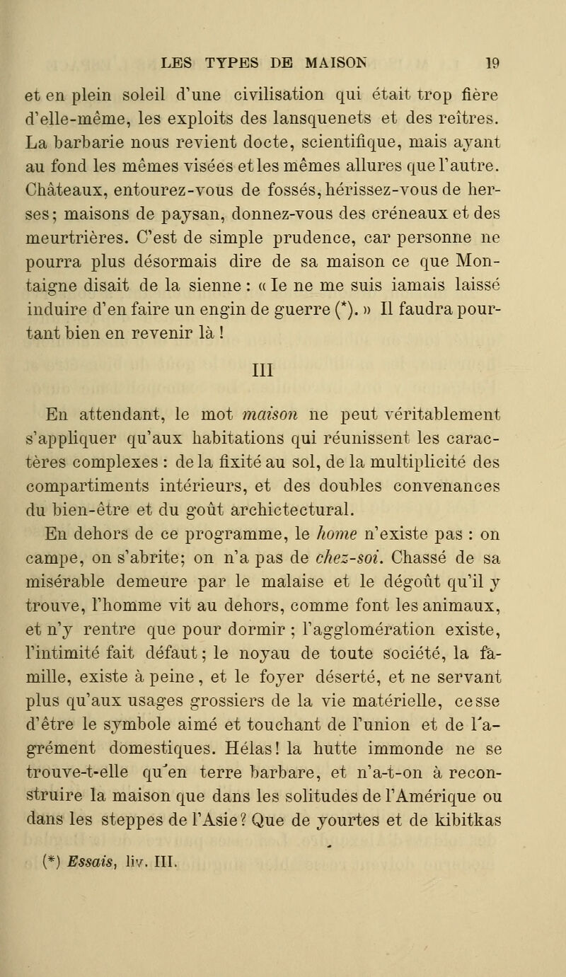 et en plein soleil d'une civilisation qui était trop fière d'elle-même, les exploits des lansquenets et des reîtres. La barbarie nous revient docte, scientifique, mais ayant au fond les mêmes visées et les mêmes allures que l'autre. Châteaux, entourez-vous de fossés, hérissez-vous de her- ses; maisons de paysan, donnez-vous des créneaux et des meurtrières. C'est de simple prudence, car personne ne pourra plus désormais dire de sa maison ce que Mon- taigne disait de la sienne : « le ne me suis iamais laissé induire d'en faire un engin de guerre (*). » Il faudra pour- tant bien en revenir là ! III En attendant, le mot maison ne peut véritablement s'appliquer qu'aux habitations qui réunissent les carac- tères complexes : de la fixité au sol, de la multiplicité des compartiments intérieurs, et des doubles convenances du bien-être et du goût archictectural. En dehors de ce programme, le home n'existe pas : on campe, on s'abrite; on n'a pas de chez-soi. Chassé de sa misérable demeure par le malaise et le dégoût qu'il y trouve, l'homme vit au dehors, comme font les animaux, et n'y rentre que pour dormir ; l'agglomération existe, l'intimité fait défaut ; le noyau de toute société, la fa- mille, existe à peine, et le foyer déserté, et ne servant plus qu'aux usages grossiers de la vie matérielle, cesse d'être le symbole aimé et touchant de l'union et de l'a- grément domestiques. Hélas! la hutte immonde ne se trouve-t-elle qu'en terre barbare, et n'a-t-on à recon- struire la maison que dans les solitudes de l'Amérique ou dans les steppes de l'Asie? Que de yourtes et de kibitkas (*) Essais, liv. III.