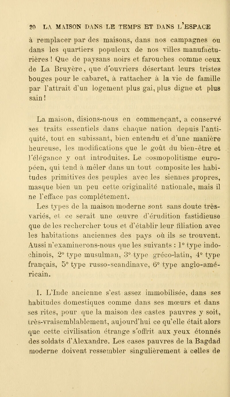 à remplacer par des maisons, dans nos campagnes ou dans les quartiers populeux de nos villes manufactu- rières ! Que de paysans noirs et farouches comme ceux de La Bruyère, que d'ouvriers désertant leurs tristes bouges pour le cabaret, à rattacher à la vie de famille par l'attrait d'un logement plus gai, plus digne et plus sain ! La maison, disions-nous en commençant, a conservé ses traits essentiels dans chaque nation depuis l'anti- quité, tout en subissant, bien entendu et d'une manière heureuse, les modifications que le goût du bien-être et l'élégance y ont introduites. Le cosmopolitisme euro- péen, qui tend à mêler dans un tout composite les habi- tudes primitives des peuples avec les siennes propres, masque bien un peu cette originalité nationale, mais il ne l'efface pas complètement. Les types de la maison moderne sont sans doute très- variés, et ce serait une œuvre d'érudition fastidieuse que de les rechercher tous et d'établir leur filiation avec les habitations anciennes des pays où ils se trouvent. Aussi n'examinerons-nous que les suivants : 1° type indo- chinois, 2° type musulman, 3° type gréco-latin, 4° type français, 5° type russo-Scandinave, 6° type anglo-amé- ricain. I. L'Inde ancienne s'est assez immobilisée, dans ses habitudes domestiques comme dans ses mœurs et dans ses rites, pour que la maison des castes pauvres y soit, très-vraisemblablement, aujourd'hui ce qu'elle était alors que cette civilisation étrange s'offrit aux yeux étonnés des soldats d'Alexandre. Les cases pauvres de la Bagdad moderne doivent ressembler singulièrement à celles de