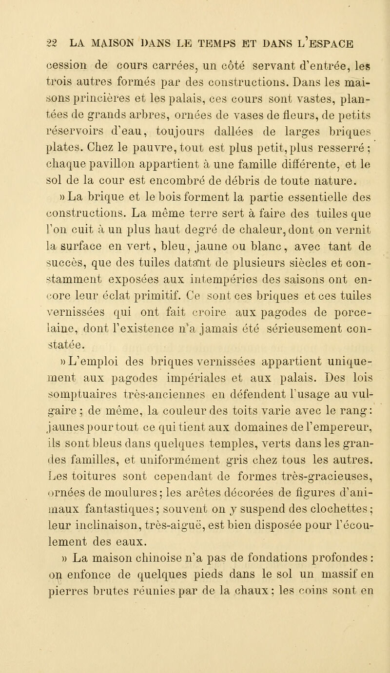 cession de cours carrées, un côté servant d'entrée, les trois autres formés par des constructions. Dans les mai- sons princières et les palais, ces cours sont vastes, plan- tées de grands arbres, ornées de vases de fleurs, de petits réservoirs d'eau, toujours dallées de larges briques plates. Chez le pauvre, tout est plus petit,plus resserré ; chaque pavillon appartient à une famille différente, et le sol de la cour est encombré de débris de toute nature. »La brique et le bois forment la partie essentielle des constructions. La même terre sert à faire des tuiles que Ton cuit à un plus haut degré de chaleur, dont on vernit la surface en vert, bleu, jaune ou blanc, avec tant de succès, que des tuiles datant de plusieurs siècles et con- stamment exposées aux intempéries des saisons ont en- core leur éclat primitif. Ce sont ces briques et ces tuiles vernissées qui ont fait croire aux pagodes de porce- laine, dont l'existence n'a jamais été sérieusement con- statée. » L'emploi des briques vernissées appartient unique- ment aux pagodes impériales et aux palais. Des lois somptuaires très-anciennes en défendent l'usage au vul- gaire; de même, la couleur des toits varie avec le rang: jaunes pour tout ce qui tient aux domaines de l'empereur, ils sont bleus dans quelques temples, verts dans les gran- des familles, et uniformément gris chez tous les autres. Les toitures sont cependant de formes très-gracieuses, ornées de moulures; les arêtes décorées de figures d'ani- maux fantastiques ; souvent on y suspend des clochettes ; leur inclinaison, très-aiguë, est bien disposée pour l'écou- lement des eaux. » La maison chinoise n'a pas de fondations profondes : on enfonce de quelques pieds dans le sol un massif en pierres brutes réunies par de la chaux ; les coins sont en