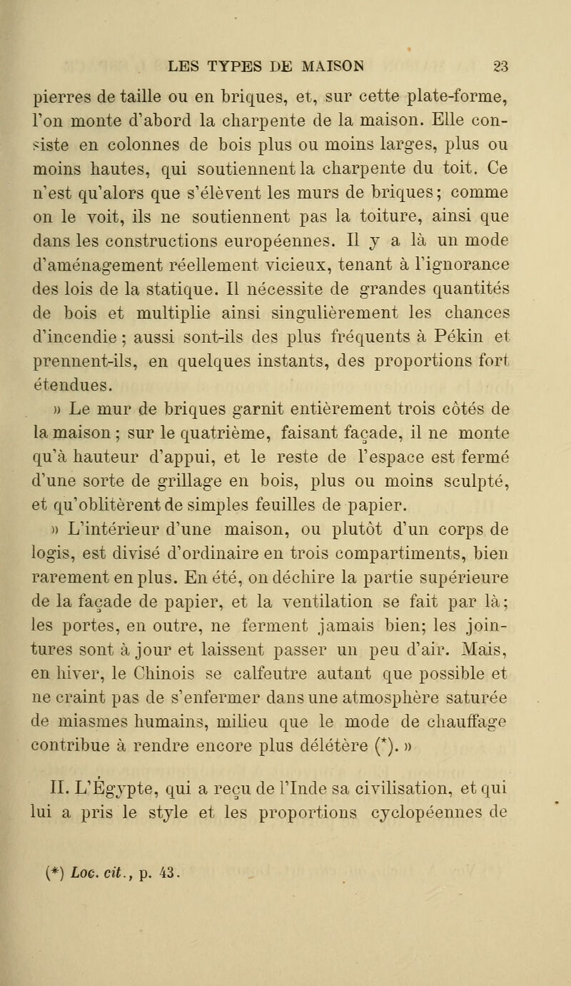 pierres de taille ou en briques, et, sur cette plate-forme, Ton monte d'abord la charpente de la maison. Elle con- siste en colonnes de bois plus ou moins larges, plus ou moins hautes, qui soutiennent la charpente du toit. Ce n'est qu'alors que s'élèvent les murs de briques; comme on le voit, ils ne soutiennent pas la toiture, ainsi que dans les constructions européennes. Il y a là un mode d'aménagement réellement vicieux, tenant à l'ignorance des lois de la statique. Il nécessite de grandes quantités de bois et multiplie ainsi singulièrement les chances d'incendie ; aussi sont-ils des plus fréquents à Pékin et prennent-ils, en quelques instants, des proportions fort étendues. » Le mur de briques garnit entièrement trois côtés de la maison ; sur le quatrième, faisant façade, il ne monte qu'à hauteur d'appui, et le reste de l'espace est fermé d'une sorte de grillage en bois, plus ou moins sculpté, et qu'oblitèrent de simples feuilles de papier. » L'intérieur d'une maison, ou plutôt d'un corps de logis, est divisé d'ordinaire en trois compartiments, bien rarement en plus. En été, on déchire la partie supérieure de la façade de papier, et la ventilation se fait par là ; les portes, en outre, ne ferment jamais bien; les join- tures sont à jour et laissent passer un peu d'air. Mais, en hiver, le Chinois se calfeutre autant que possible et ne craint pas de s'enfermer dans une atmosphère saturée de miasmes humains, milieu que le mode de chauffage contribue à rendre encore plus délétère (*). » II. L'Egypte, qui a reçu de l'Inde sa civilisation, et qui lui a pris le style et les proportions cyclopéennes de (*) Loe.cit., p. 43.