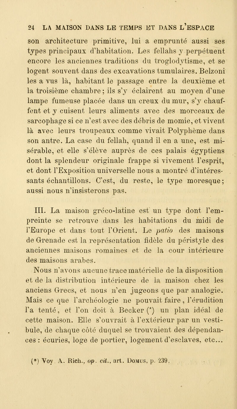 son architecture primitive, lui a emprunté aussi ses types principaux d'habitation. Les fellahs y perpétuent encore les anciennes traditions du troglodytisme, et se logent souvent dans des excavations tumulaires. Belzoni les a vus là, habitant le passage entre la deuxième et la troisième chambre ; ils s'y éclairent au moyen d'une lampe fumeuse placée dans un creux du mur, s'y chauf- fent et y cuisent leurs aliments avec des morceaux de sarcophage si ce n'est avec des débris de momie, et vivent là avec leurs troupeaux comme vivait Polyphème dans son antre. La case du fellah, quand il en a une, est mi- sérable, et elle s'élève auprès de ces palais égyptiens dont la splendeur originale frappe si vivement l'esprit, et dont l'Exposition universelle nous a montré d'intéres- sants échantillons. C'est, du reste, le type moresque; aussi nous n'insisterons pas. III. La maison gréco-latine est un type dont l'em- preinte se retrouve dans les habitations du midi de l'Europe et dans tout l'Orient. Le patio des maisons de G-renade est la représentation fidèle du péristyle des anciennes maisons romaines et de la cour intérieure des maisons arabes. Nous n'avons aucune trace matérielle de la disposition et de la distribution intérieure de la maison chez les anciens Grecs, et nous n'en jugeons que par analogie. Mais ce que l'archéologie ne pouvait faire, l'érudition l'a tenté, et l'on doit à Becker (*) un plan idéal de cette maison. Elle s'ouvrait à l'extérieur par un vesti- bule, de chaque côté duquel se trouvaient des dépendan- ces : écuries, loge de portier, logement d'esclaves, etc.. (*) Voy A. Rich., op. cit., art. Do.vius, •239.