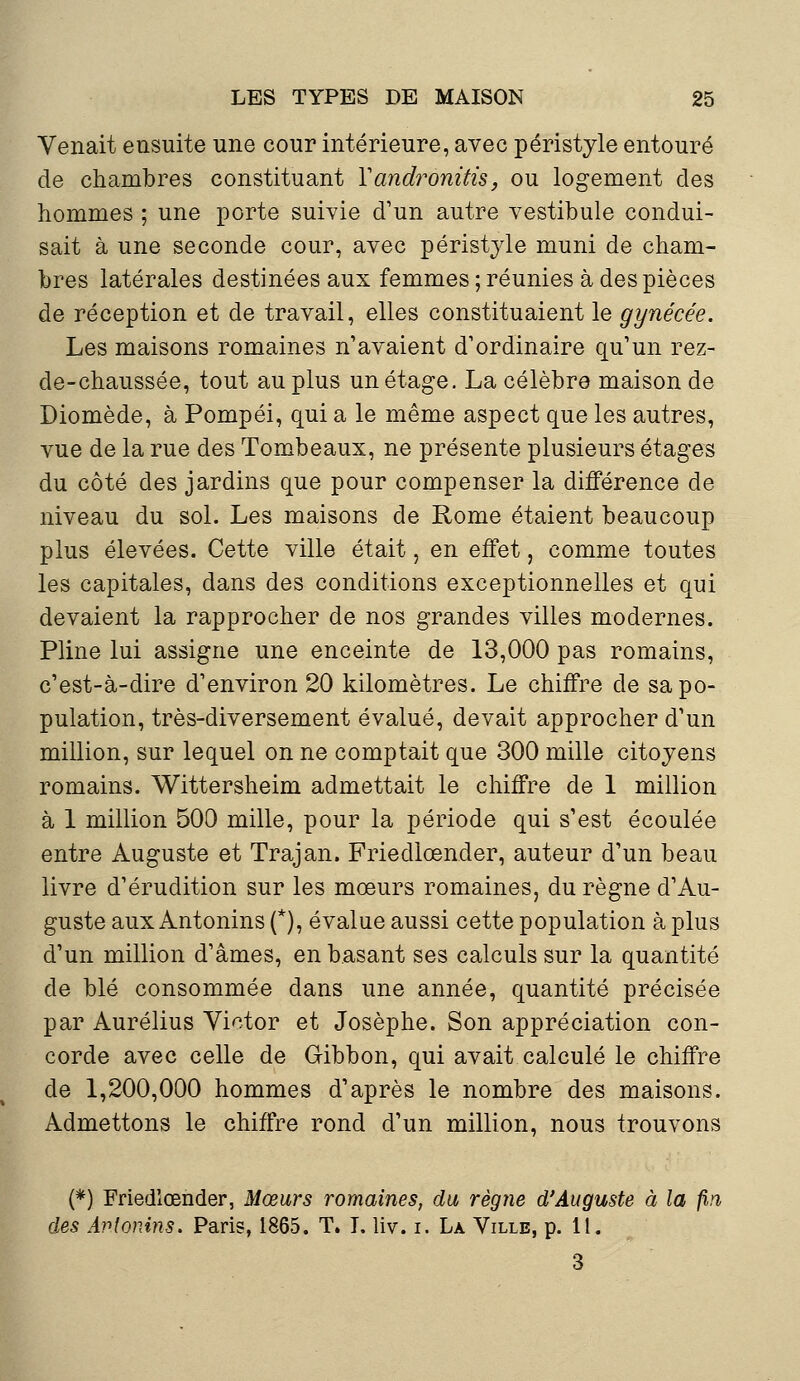 Venait ensuite une cour intérieure, avec péristyle entouré de chambres constituant Yandronitis, ou logement des hommes ; une porte suivie d'un autre vestibule condui- sait à une seconde cour, avec péristyle muni de cham- bres latérales destinées aux femmes ; réunies à des pièces de réception et de travail, elles constituaient le gynécée. Les maisons romaines n'avaient d'ordinaire qu'un rez- de-chaussée, tout au plus un étage. La célèbre maison de Diomède, à Pompéi, qui a le même aspect que les autres, vue de la rue des Tombeaux, ne présente plusieurs étages du côté des jardins que pour compenser la différence de niveau du sol. Les maisons de Rome étaient beaucoup plus élevées. Cette ville était, en effet, comme toutes les capitales, dans des conditions exceptionnelles et qui devaient la rapprocher de nos grandes villes modernes. Pline lui assigne une enceinte de 13,000 pas romains, c'est-à-dire d'environ 20 kilomètres. Le chiffre de sa po- pulation, très-diversement évalué, devait approcher d'un million, sur lequel on ne comptait que 300 mille citoyens romains. Wittersheim admettait le chiffre de 1 million à 1 million 500 mille, pour la période qui s'est écoulée entre Auguste et Trajan. Friedlœnder, auteur d'un beau livre d'érudition sur les mœurs romaines, du règne d'Au- guste aux Antonins (*), évalue aussi cette population à plus d'un million d'âmes, en basant ses calculs sur la quantité de blé consommée dans une année, quantité précisée par Aurélius Victor et Josèphe. Son appréciation con- corde avec celle de Gibbon, qui avait calculé le chiffre de 1,200,000 hommes d'après le nombre des maisons. Admettons le chiffre rond d'un million, nous trouvons (*) Friedlœnder, Mœurs romaines, du règne d'Auguste à la fin, des Avtonins. Paris, 1865. T. I. liv. i. La Ville, p. 11. 3