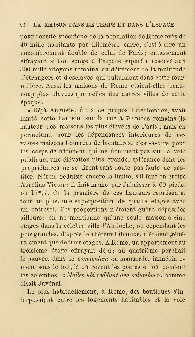 pour densité spécifique de la population de Rome près de 40 mille habitants par kilomètre carré, c'est-à-dire un encombrement double de celui de Paris; entassement effrayant si Ton songe à l'espace superflu réservé aux 300 mille citoyens romains, au détriment de la multitude d'étrangers et d'esclaves qui pullulaient dans cette four- milière. Aussi les maisons de Rome étaient-elles beau- coup plus élevées que celles des autres villes de cette époque. «Déjà Auguste, dit à ce propos Friedlœnder, avait limité cette hauteur sur la rue à 70 pieds romains (la hauteur des maisons les plus élevées de Paris), mais en permettant pour les dépendances intérieures de ces vastes maisons bourrées de locataires, c'est-à-dire pour les corps de bâtiment qui ne dominent pas sur la voie publique, une élévation plus grande, tolérance dont les propriétaires ne se firent sans doute pas faute de pro- fiter. Néron réduisit encore la limite, s'il faut en croire Aurélius Victor ; il finit même par l'abaisser à 60 pieds, ou 17m,7. Or la première de ces hauteurs représente, tout au plus, une superposition de quatre étages avec un entresol. Ces proportions n'étaient guère dépassées ailleurs; on ne mentionne qu'une seule maison à cinq étages dans la célèbre ville d'Antioche, où cependant les plus grandes, d'après le rhéteur Libanius, n'étaient géné- ralement que de trois étages. A Rome, un appartement au troisième étage effrayait déjà; au quatrième perchait le pauvre, dans le cœnacuium ou mansarde, immédiate- ment sous le toit, là où rêvent les poètes et où pondent les colombes : « Molles ubireddunt ova columbœ », comme disait Juvénal. Le plus habituellement, à Rome, des boutiques s'in- terposaient entre les logements habitables et la voie